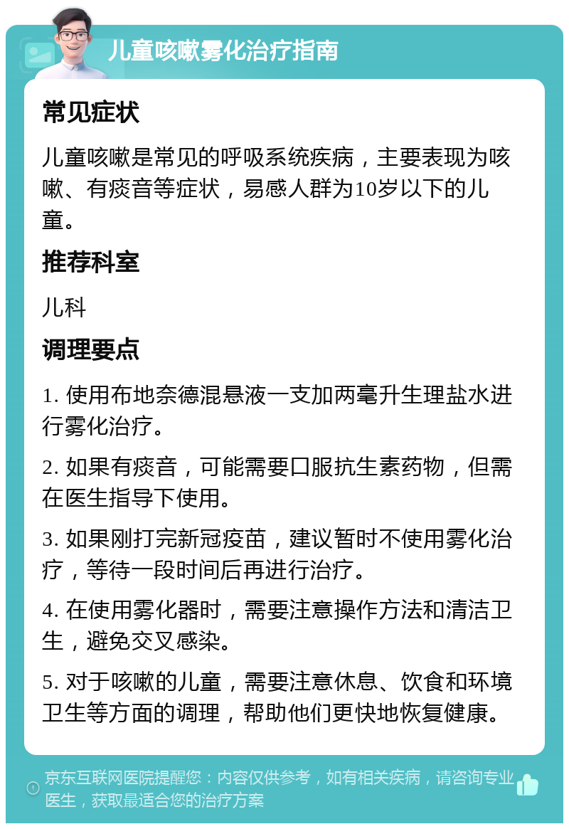 儿童咳嗽雾化治疗指南 常见症状 儿童咳嗽是常见的呼吸系统疾病，主要表现为咳嗽、有痰音等症状，易感人群为10岁以下的儿童。 推荐科室 儿科 调理要点 1. 使用布地奈德混悬液一支加两毫升生理盐水进行雾化治疗。 2. 如果有痰音，可能需要口服抗生素药物，但需在医生指导下使用。 3. 如果刚打完新冠疫苗，建议暂时不使用雾化治疗，等待一段时间后再进行治疗。 4. 在使用雾化器时，需要注意操作方法和清洁卫生，避免交叉感染。 5. 对于咳嗽的儿童，需要注意休息、饮食和环境卫生等方面的调理，帮助他们更快地恢复健康。