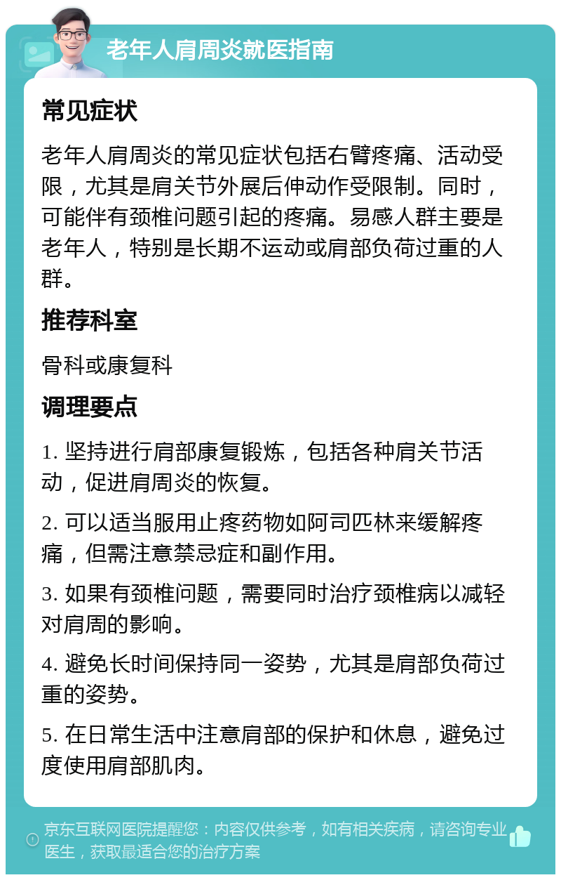 老年人肩周炎就医指南 常见症状 老年人肩周炎的常见症状包括右臂疼痛、活动受限，尤其是肩关节外展后伸动作受限制。同时，可能伴有颈椎问题引起的疼痛。易感人群主要是老年人，特别是长期不运动或肩部负荷过重的人群。 推荐科室 骨科或康复科 调理要点 1. 坚持进行肩部康复锻炼，包括各种肩关节活动，促进肩周炎的恢复。 2. 可以适当服用止疼药物如阿司匹林来缓解疼痛，但需注意禁忌症和副作用。 3. 如果有颈椎问题，需要同时治疗颈椎病以减轻对肩周的影响。 4. 避免长时间保持同一姿势，尤其是肩部负荷过重的姿势。 5. 在日常生活中注意肩部的保护和休息，避免过度使用肩部肌肉。