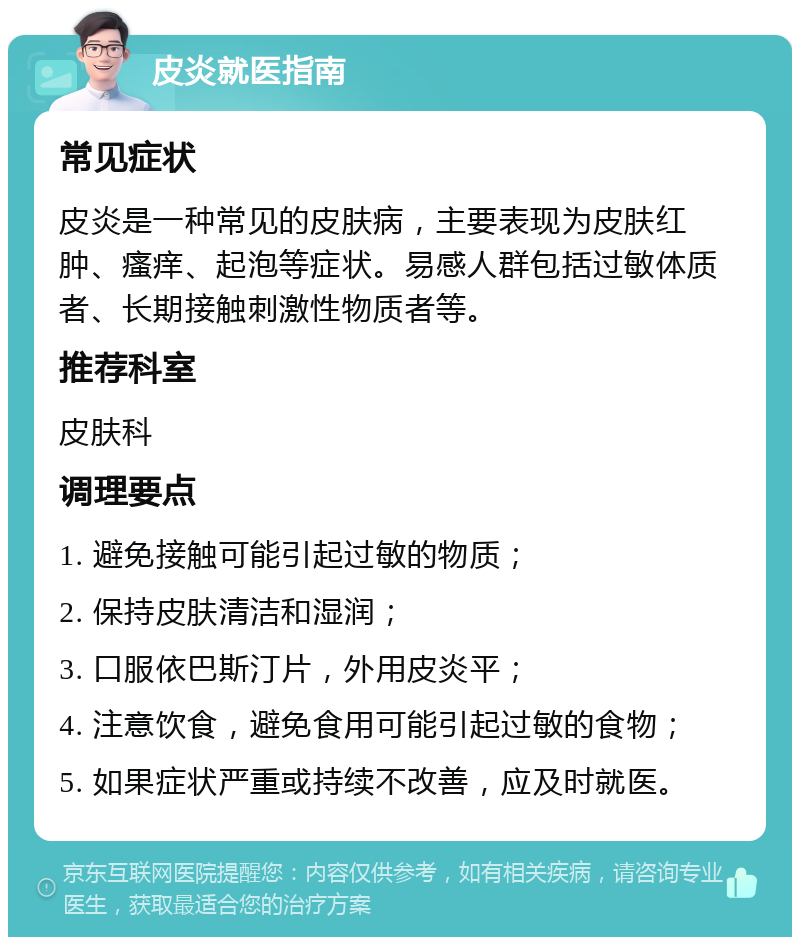 皮炎就医指南 常见症状 皮炎是一种常见的皮肤病，主要表现为皮肤红肿、瘙痒、起泡等症状。易感人群包括过敏体质者、长期接触刺激性物质者等。 推荐科室 皮肤科 调理要点 1. 避免接触可能引起过敏的物质； 2. 保持皮肤清洁和湿润； 3. 口服依巴斯汀片，外用皮炎平； 4. 注意饮食，避免食用可能引起过敏的食物； 5. 如果症状严重或持续不改善，应及时就医。