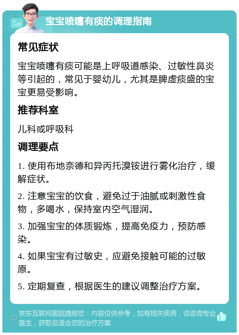 宝宝喷嚏有痰的调理指南 常见症状 宝宝喷嚏有痰可能是上呼吸道感染、过敏性鼻炎等引起的，常见于婴幼儿，尤其是脾虚痰盛的宝宝更易受影响。 推荐科室 儿科或呼吸科 调理要点 1. 使用布地奈德和异丙托溴铵进行雾化治疗，缓解症状。 2. 注意宝宝的饮食，避免过于油腻或刺激性食物，多喝水，保持室内空气湿润。 3. 加强宝宝的体质锻炼，提高免疫力，预防感染。 4. 如果宝宝有过敏史，应避免接触可能的过敏原。 5. 定期复查，根据医生的建议调整治疗方案。