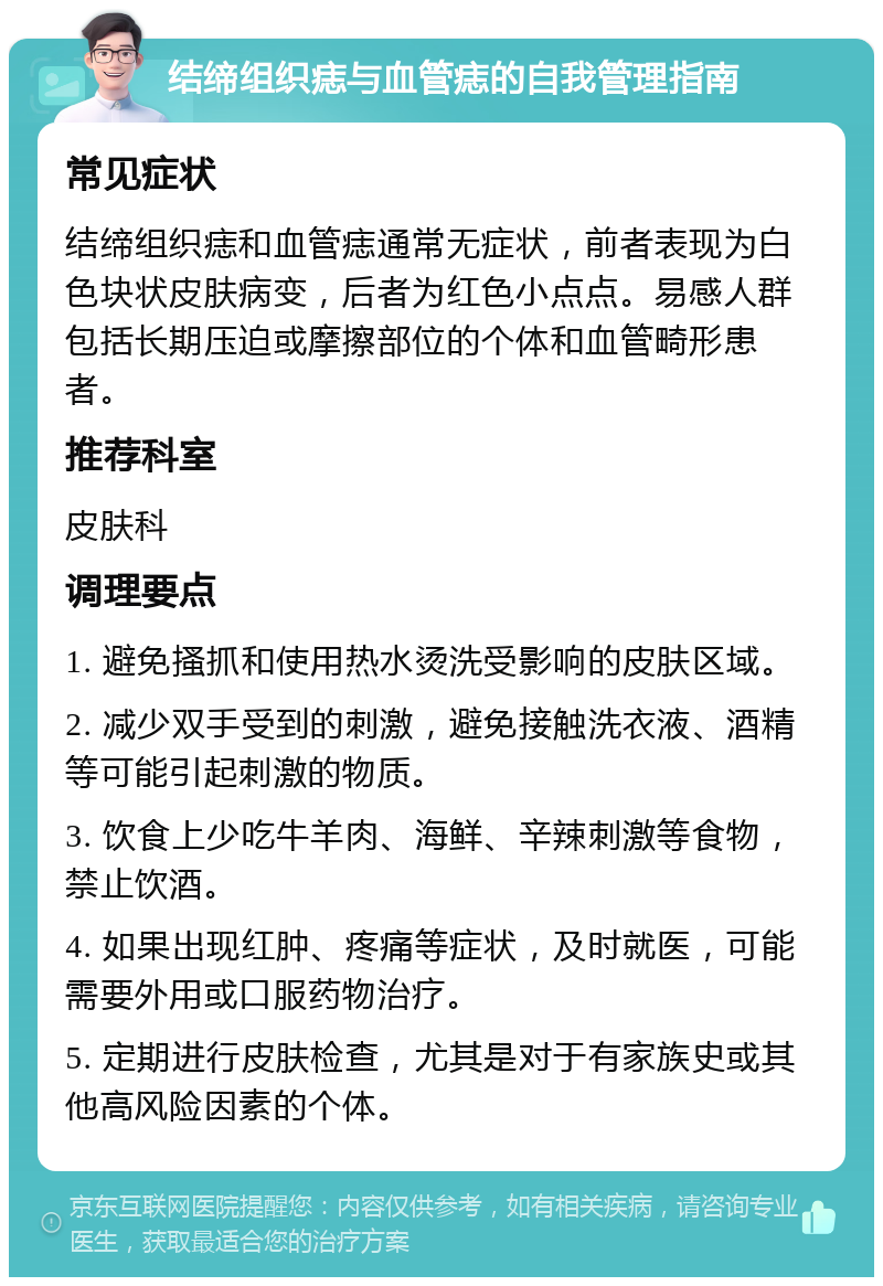 结缔组织痣与血管痣的自我管理指南 常见症状 结缔组织痣和血管痣通常无症状，前者表现为白色块状皮肤病变，后者为红色小点点。易感人群包括长期压迫或摩擦部位的个体和血管畸形患者。 推荐科室 皮肤科 调理要点 1. 避免搔抓和使用热水烫洗受影响的皮肤区域。 2. 减少双手受到的刺激，避免接触洗衣液、酒精等可能引起刺激的物质。 3. 饮食上少吃牛羊肉、海鲜、辛辣刺激等食物，禁止饮酒。 4. 如果出现红肿、疼痛等症状，及时就医，可能需要外用或口服药物治疗。 5. 定期进行皮肤检查，尤其是对于有家族史或其他高风险因素的个体。