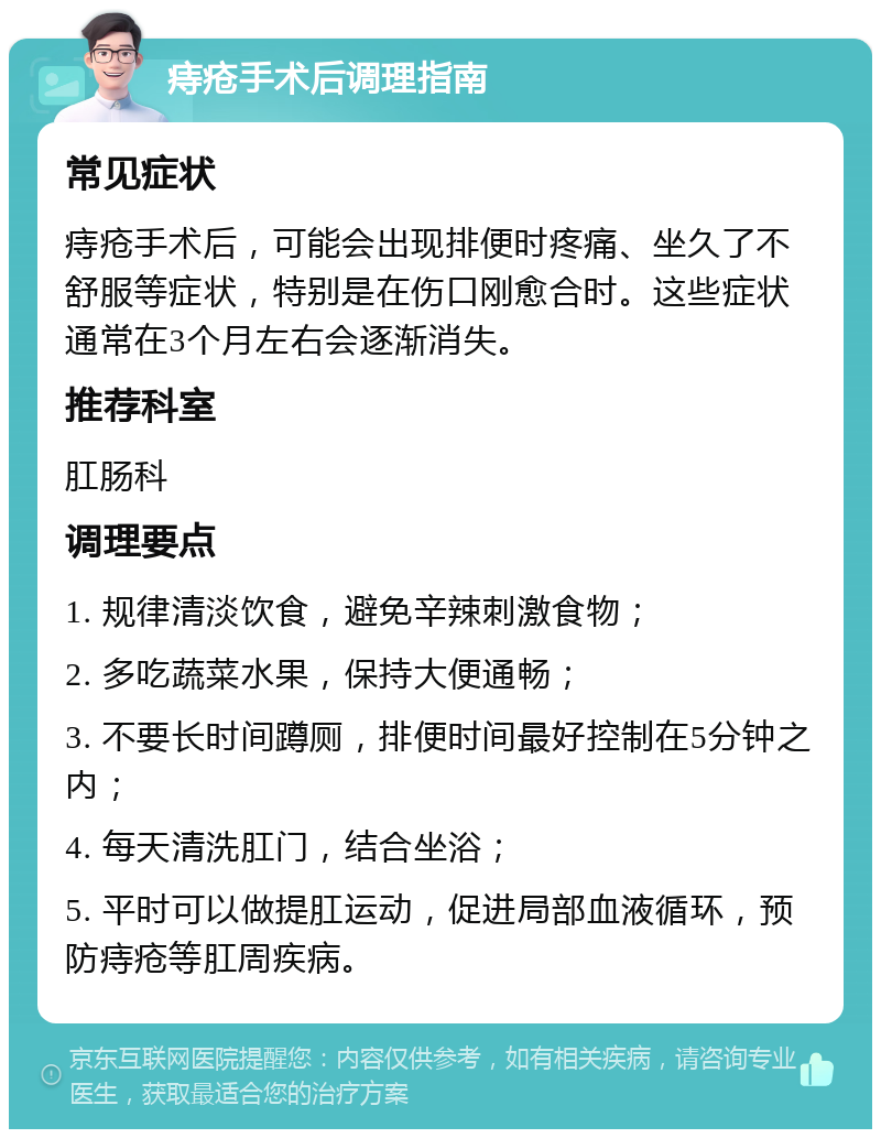 痔疮手术后调理指南 常见症状 痔疮手术后，可能会出现排便时疼痛、坐久了不舒服等症状，特别是在伤口刚愈合时。这些症状通常在3个月左右会逐渐消失。 推荐科室 肛肠科 调理要点 1. 规律清淡饮食，避免辛辣刺激食物； 2. 多吃蔬菜水果，保持大便通畅； 3. 不要长时间蹲厕，排便时间最好控制在5分钟之内； 4. 每天清洗肛门，结合坐浴； 5. 平时可以做提肛运动，促进局部血液循环，预防痔疮等肛周疾病。