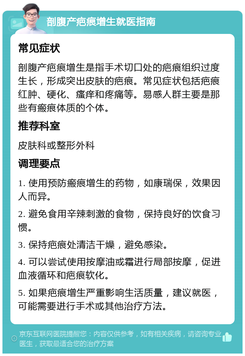 剖腹产疤痕增生就医指南 常见症状 剖腹产疤痕增生是指手术切口处的疤痕组织过度生长，形成突出皮肤的疤痕。常见症状包括疤痕红肿、硬化、瘙痒和疼痛等。易感人群主要是那些有瘢痕体质的个体。 推荐科室 皮肤科或整形外科 调理要点 1. 使用预防瘢痕增生的药物，如康瑞保，效果因人而异。 2. 避免食用辛辣刺激的食物，保持良好的饮食习惯。 3. 保持疤痕处清洁干燥，避免感染。 4. 可以尝试使用按摩油或霜进行局部按摩，促进血液循环和疤痕软化。 5. 如果疤痕增生严重影响生活质量，建议就医，可能需要进行手术或其他治疗方法。