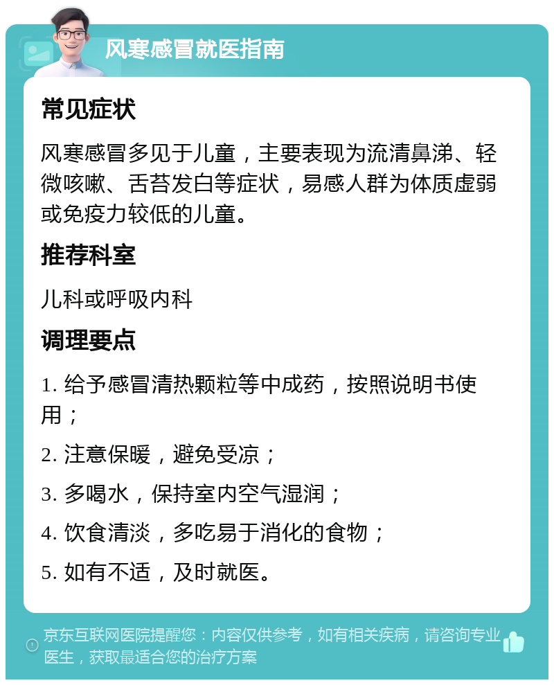 风寒感冒就医指南 常见症状 风寒感冒多见于儿童，主要表现为流清鼻涕、轻微咳嗽、舌苔发白等症状，易感人群为体质虚弱或免疫力较低的儿童。 推荐科室 儿科或呼吸内科 调理要点 1. 给予感冒清热颗粒等中成药，按照说明书使用； 2. 注意保暖，避免受凉； 3. 多喝水，保持室内空气湿润； 4. 饮食清淡，多吃易于消化的食物； 5. 如有不适，及时就医。