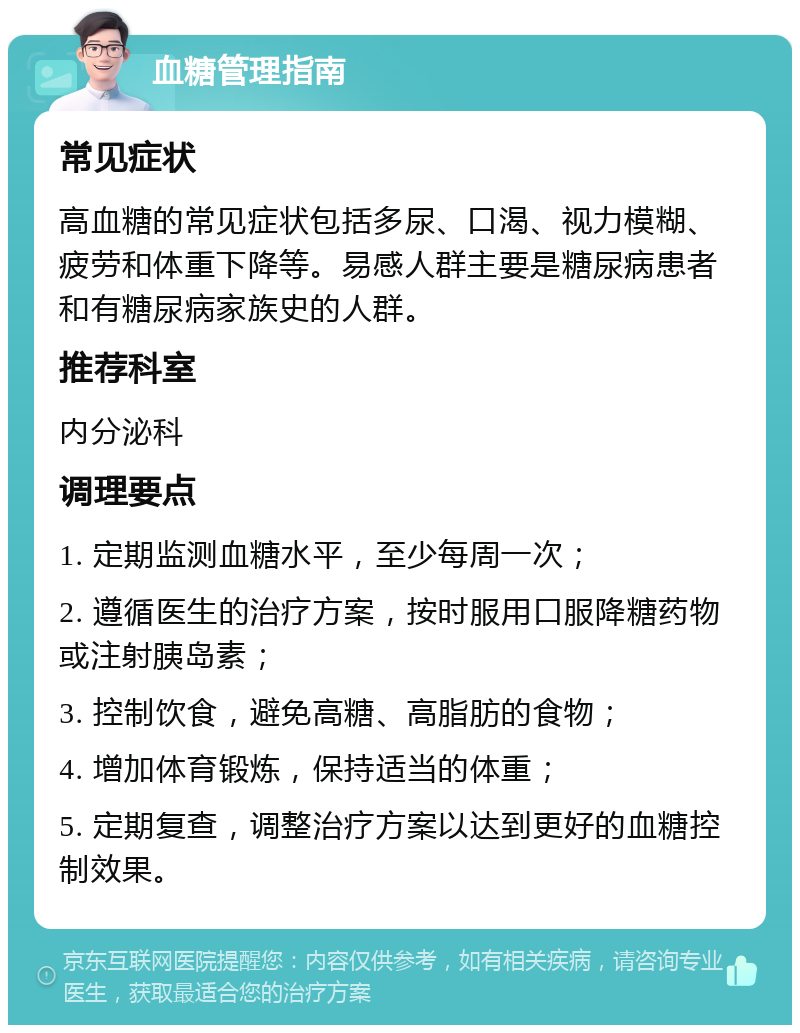 血糖管理指南 常见症状 高血糖的常见症状包括多尿、口渴、视力模糊、疲劳和体重下降等。易感人群主要是糖尿病患者和有糖尿病家族史的人群。 推荐科室 内分泌科 调理要点 1. 定期监测血糖水平，至少每周一次； 2. 遵循医生的治疗方案，按时服用口服降糖药物或注射胰岛素； 3. 控制饮食，避免高糖、高脂肪的食物； 4. 增加体育锻炼，保持适当的体重； 5. 定期复查，调整治疗方案以达到更好的血糖控制效果。