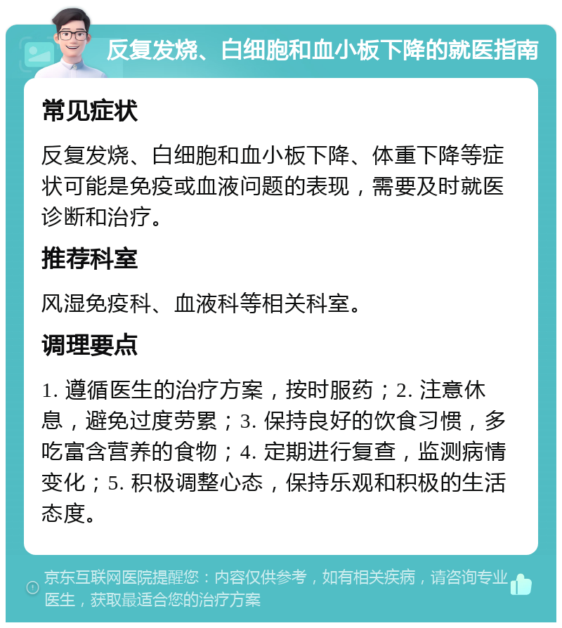 反复发烧、白细胞和血小板下降的就医指南 常见症状 反复发烧、白细胞和血小板下降、体重下降等症状可能是免疫或血液问题的表现，需要及时就医诊断和治疗。 推荐科室 风湿免疫科、血液科等相关科室。 调理要点 1. 遵循医生的治疗方案，按时服药；2. 注意休息，避免过度劳累；3. 保持良好的饮食习惯，多吃富含营养的食物；4. 定期进行复查，监测病情变化；5. 积极调整心态，保持乐观和积极的生活态度。