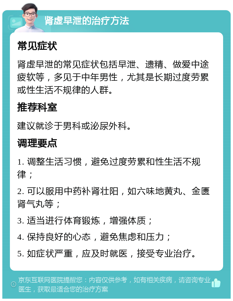 肾虚早泄的治疗方法 常见症状 肾虚早泄的常见症状包括早泄、遗精、做爱中途疲软等，多见于中年男性，尤其是长期过度劳累或性生活不规律的人群。 推荐科室 建议就诊于男科或泌尿外科。 调理要点 1. 调整生活习惯，避免过度劳累和性生活不规律； 2. 可以服用中药补肾壮阳，如六味地黄丸、金匮肾气丸等； 3. 适当进行体育锻炼，增强体质； 4. 保持良好的心态，避免焦虑和压力； 5. 如症状严重，应及时就医，接受专业治疗。