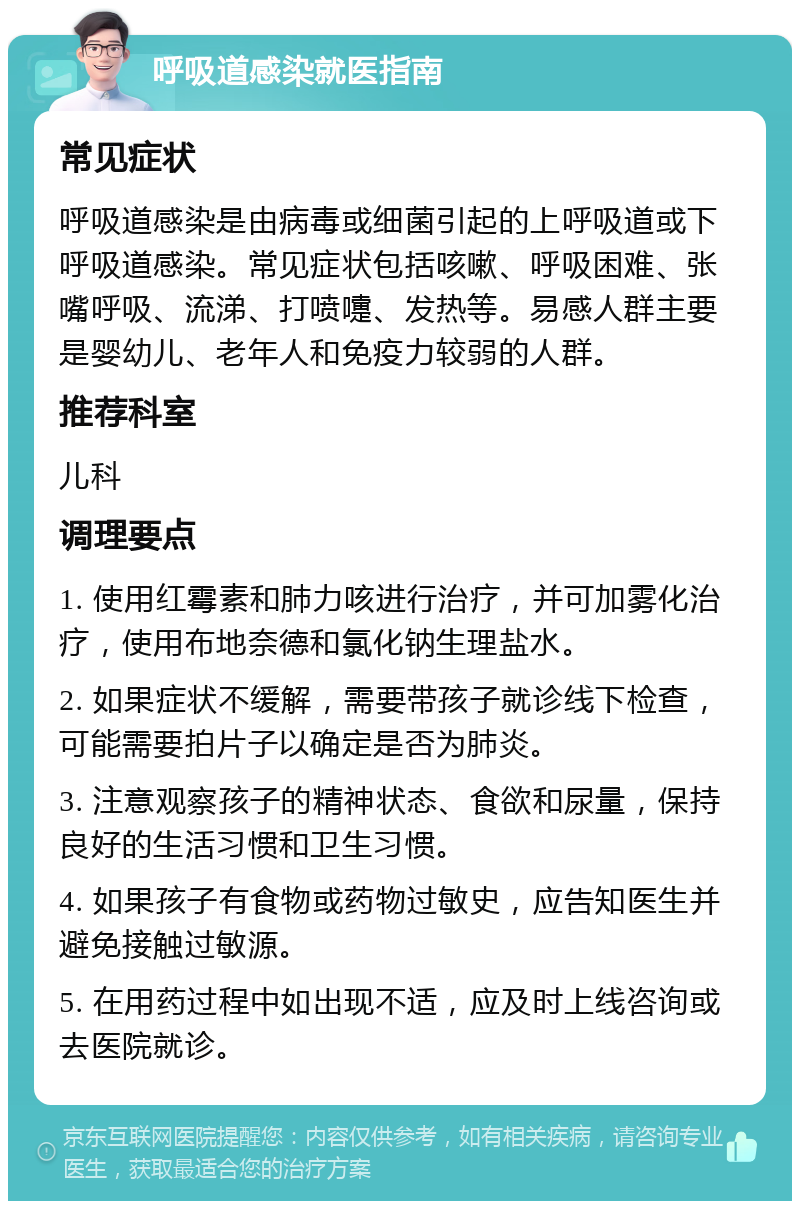 呼吸道感染就医指南 常见症状 呼吸道感染是由病毒或细菌引起的上呼吸道或下呼吸道感染。常见症状包括咳嗽、呼吸困难、张嘴呼吸、流涕、打喷嚏、发热等。易感人群主要是婴幼儿、老年人和免疫力较弱的人群。 推荐科室 儿科 调理要点 1. 使用红霉素和肺力咳进行治疗，并可加雾化治疗，使用布地奈德和氯化钠生理盐水。 2. 如果症状不缓解，需要带孩子就诊线下检查，可能需要拍片子以确定是否为肺炎。 3. 注意观察孩子的精神状态、食欲和尿量，保持良好的生活习惯和卫生习惯。 4. 如果孩子有食物或药物过敏史，应告知医生并避免接触过敏源。 5. 在用药过程中如出现不适，应及时上线咨询或去医院就诊。