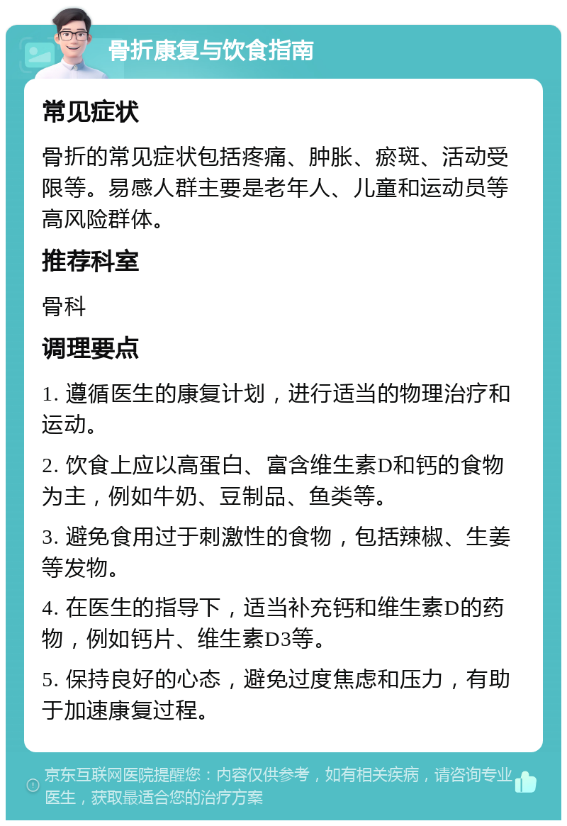 骨折康复与饮食指南 常见症状 骨折的常见症状包括疼痛、肿胀、瘀斑、活动受限等。易感人群主要是老年人、儿童和运动员等高风险群体。 推荐科室 骨科 调理要点 1. 遵循医生的康复计划，进行适当的物理治疗和运动。 2. 饮食上应以高蛋白、富含维生素D和钙的食物为主，例如牛奶、豆制品、鱼类等。 3. 避免食用过于刺激性的食物，包括辣椒、生姜等发物。 4. 在医生的指导下，适当补充钙和维生素D的药物，例如钙片、维生素D3等。 5. 保持良好的心态，避免过度焦虑和压力，有助于加速康复过程。