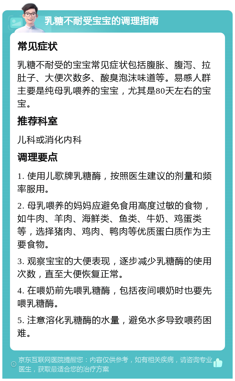 乳糖不耐受宝宝的调理指南 常见症状 乳糖不耐受的宝宝常见症状包括腹胀、腹泻、拉肚子、大便次数多、酸臭泡沫味道等。易感人群主要是纯母乳喂养的宝宝，尤其是80天左右的宝宝。 推荐科室 儿科或消化内科 调理要点 1. 使用儿歌牌乳糖酶，按照医生建议的剂量和频率服用。 2. 母乳喂养的妈妈应避免食用高度过敏的食物，如牛肉、羊肉、海鲜类、鱼类、牛奶、鸡蛋类等，选择猪肉、鸡肉、鸭肉等优质蛋白质作为主要食物。 3. 观察宝宝的大便表现，逐步减少乳糖酶的使用次数，直至大便恢复正常。 4. 在喂奶前先喂乳糖酶，包括夜间喂奶时也要先喂乳糖酶。 5. 注意溶化乳糖酶的水量，避免水多导致喂药困难。