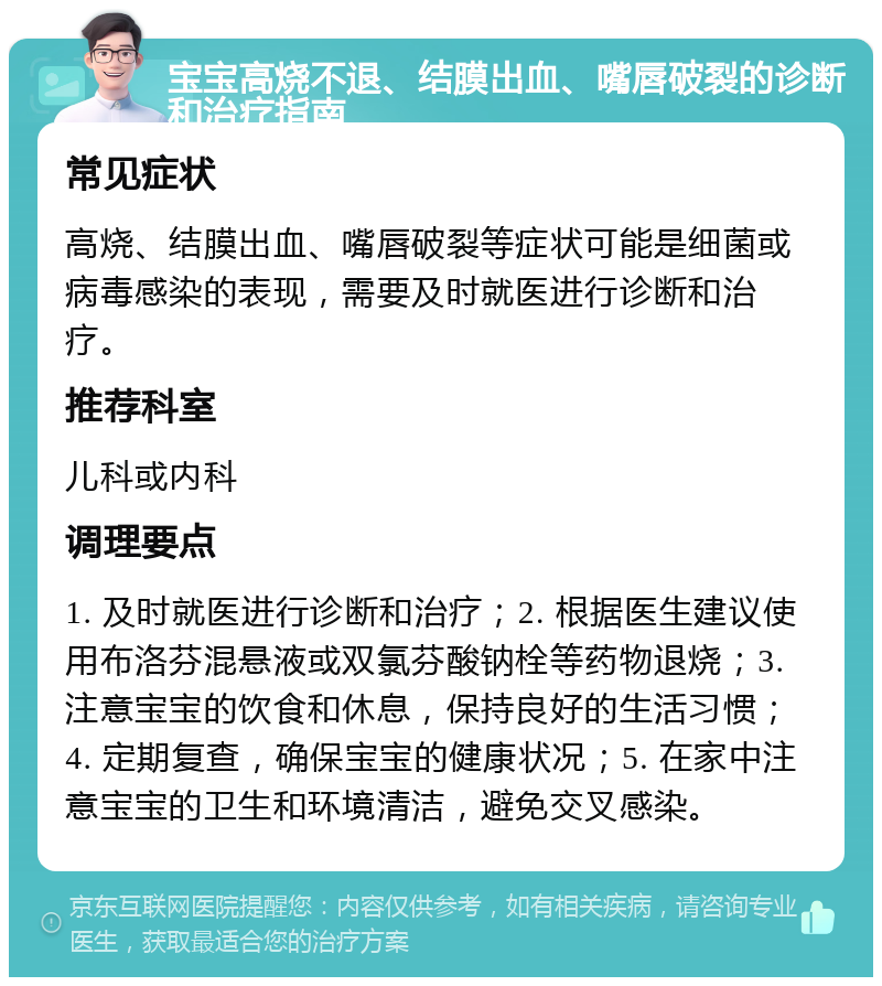 宝宝高烧不退、结膜出血、嘴唇破裂的诊断和治疗指南 常见症状 高烧、结膜出血、嘴唇破裂等症状可能是细菌或病毒感染的表现，需要及时就医进行诊断和治疗。 推荐科室 儿科或内科 调理要点 1. 及时就医进行诊断和治疗；2. 根据医生建议使用布洛芬混悬液或双氯芬酸钠栓等药物退烧；3. 注意宝宝的饮食和休息，保持良好的生活习惯；4. 定期复查，确保宝宝的健康状况；5. 在家中注意宝宝的卫生和环境清洁，避免交叉感染。