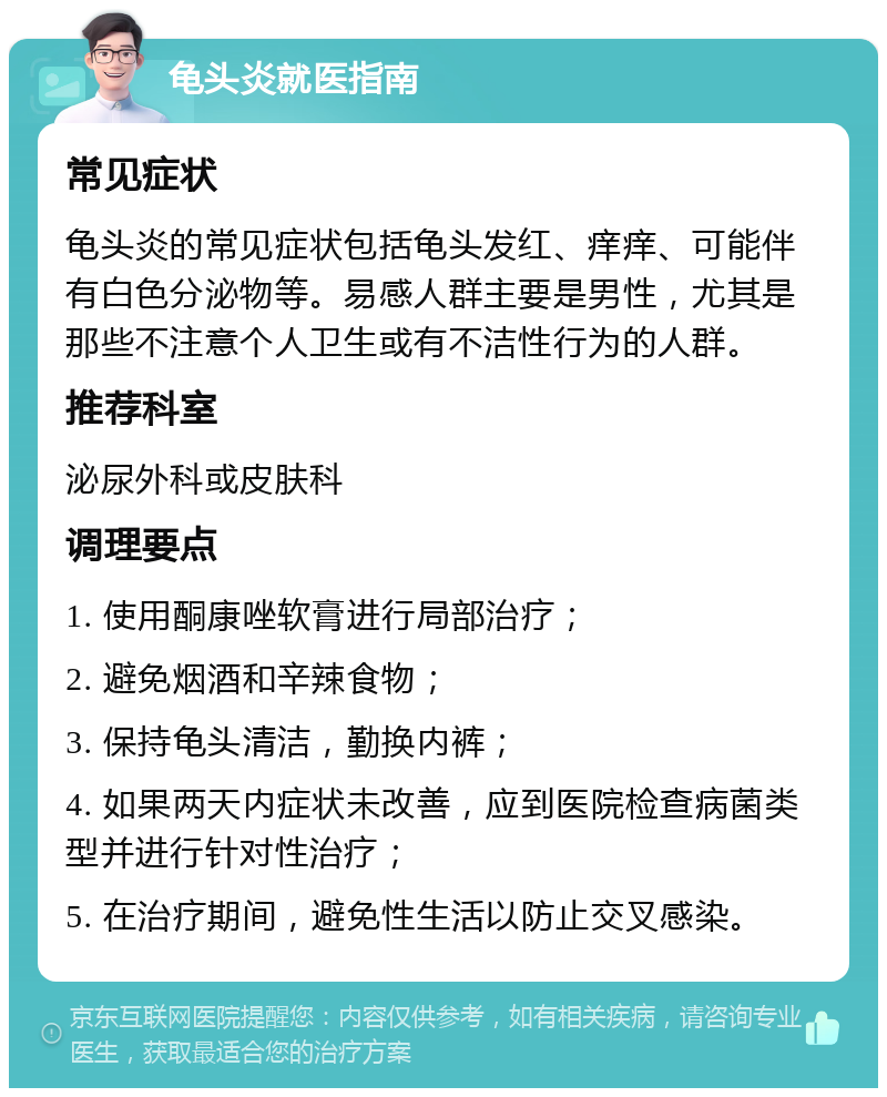 龟头炎就医指南 常见症状 龟头炎的常见症状包括龟头发红、痒痒、可能伴有白色分泌物等。易感人群主要是男性，尤其是那些不注意个人卫生或有不洁性行为的人群。 推荐科室 泌尿外科或皮肤科 调理要点 1. 使用酮康唑软膏进行局部治疗； 2. 避免烟酒和辛辣食物； 3. 保持龟头清洁，勤换内裤； 4. 如果两天内症状未改善，应到医院检查病菌类型并进行针对性治疗； 5. 在治疗期间，避免性生活以防止交叉感染。