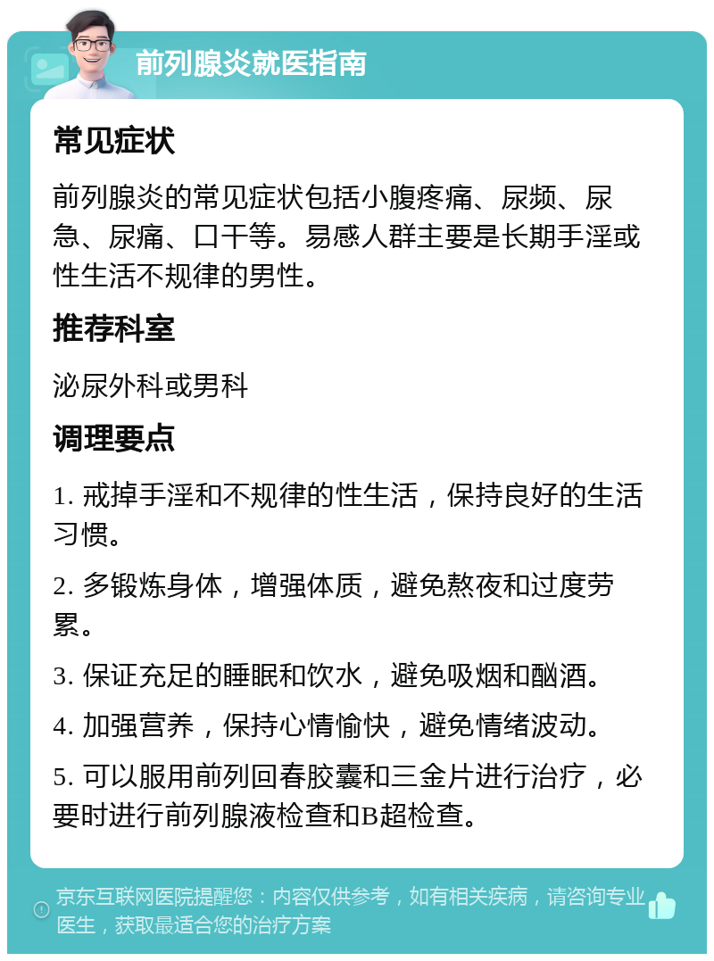 前列腺炎就医指南 常见症状 前列腺炎的常见症状包括小腹疼痛、尿频、尿急、尿痛、口干等。易感人群主要是长期手淫或性生活不规律的男性。 推荐科室 泌尿外科或男科 调理要点 1. 戒掉手淫和不规律的性生活，保持良好的生活习惯。 2. 多锻炼身体，增强体质，避免熬夜和过度劳累。 3. 保证充足的睡眠和饮水，避免吸烟和酗酒。 4. 加强营养，保持心情愉快，避免情绪波动。 5. 可以服用前列回春胶囊和三金片进行治疗，必要时进行前列腺液检查和B超检查。