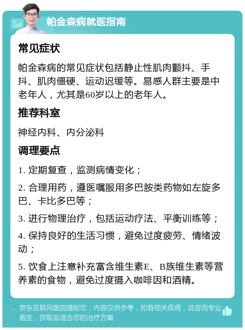 帕金森病就医指南 常见症状 帕金森病的常见症状包括静止性肌肉颤抖、手抖、肌肉僵硬、运动迟缓等。易感人群主要是中老年人，尤其是60岁以上的老年人。 推荐科室 神经内科、内分泌科 调理要点 1. 定期复查，监测病情变化； 2. 合理用药，遵医嘱服用多巴胺类药物如左旋多巴、卡比多巴等； 3. 进行物理治疗，包括运动疗法、平衡训练等； 4. 保持良好的生活习惯，避免过度疲劳、情绪波动； 5. 饮食上注意补充富含维生素E、B族维生素等营养素的食物，避免过度摄入咖啡因和酒精。