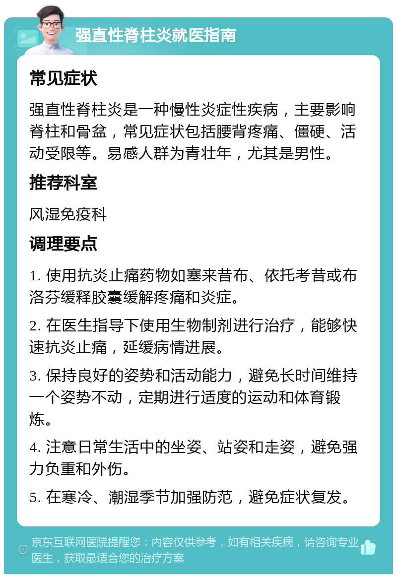 强直性脊柱炎就医指南 常见症状 强直性脊柱炎是一种慢性炎症性疾病，主要影响脊柱和骨盆，常见症状包括腰背疼痛、僵硬、活动受限等。易感人群为青壮年，尤其是男性。 推荐科室 风湿免疫科 调理要点 1. 使用抗炎止痛药物如塞来昔布、依托考昔或布洛芬缓释胶囊缓解疼痛和炎症。 2. 在医生指导下使用生物制剂进行治疗，能够快速抗炎止痛，延缓病情进展。 3. 保持良好的姿势和活动能力，避免长时间维持一个姿势不动，定期进行适度的运动和体育锻炼。 4. 注意日常生活中的坐姿、站姿和走姿，避免强力负重和外伤。 5. 在寒冷、潮湿季节加强防范，避免症状复发。