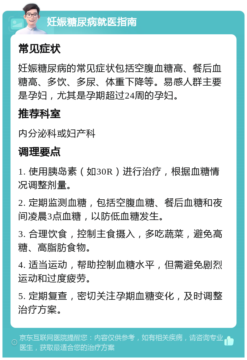 妊娠糖尿病就医指南 常见症状 妊娠糖尿病的常见症状包括空腹血糖高、餐后血糖高、多饮、多尿、体重下降等。易感人群主要是孕妇，尤其是孕期超过24周的孕妇。 推荐科室 内分泌科或妇产科 调理要点 1. 使用胰岛素（如30R）进行治疗，根据血糖情况调整剂量。 2. 定期监测血糖，包括空腹血糖、餐后血糖和夜间凌晨3点血糖，以防低血糖发生。 3. 合理饮食，控制主食摄入，多吃蔬菜，避免高糖、高脂肪食物。 4. 适当运动，帮助控制血糖水平，但需避免剧烈运动和过度疲劳。 5. 定期复查，密切关注孕期血糖变化，及时调整治疗方案。