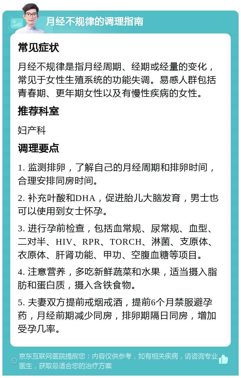 月经不规律的调理指南 常见症状 月经不规律是指月经周期、经期或经量的变化，常见于女性生殖系统的功能失调。易感人群包括青春期、更年期女性以及有慢性疾病的女性。 推荐科室 妇产科 调理要点 1. 监测排卵，了解自己的月经周期和排卵时间，合理安排同房时间。 2. 补充叶酸和DHA，促进胎儿大脑发育，男士也可以使用到女士怀孕。 3. 进行孕前检查，包括血常规、尿常规、血型、二对半、HIV、RPR、TORCH、淋菌、支原体、衣原体、肝肾功能、甲功、空腹血糖等项目。 4. 注意营养，多吃新鲜蔬菜和水果，适当摄入脂肪和蛋白质，摄入含铁食物。 5. 夫妻双方提前戒烟戒酒，提前6个月禁服避孕药，月经前期减少同房，排卵期隔日同房，增加受孕几率。