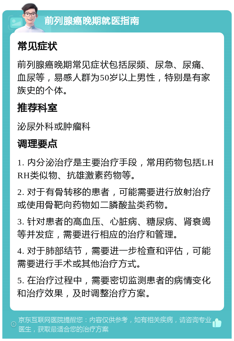 前列腺癌晚期就医指南 常见症状 前列腺癌晚期常见症状包括尿频、尿急、尿痛、血尿等，易感人群为50岁以上男性，特别是有家族史的个体。 推荐科室 泌尿外科或肿瘤科 调理要点 1. 内分泌治疗是主要治疗手段，常用药物包括LHRH类似物、抗雄激素药物等。 2. 对于有骨转移的患者，可能需要进行放射治疗或使用骨靶向药物如二膦酸盐类药物。 3. 针对患者的高血压、心脏病、糖尿病、肾衰竭等并发症，需要进行相应的治疗和管理。 4. 对于肺部结节，需要进一步检查和评估，可能需要进行手术或其他治疗方式。 5. 在治疗过程中，需要密切监测患者的病情变化和治疗效果，及时调整治疗方案。