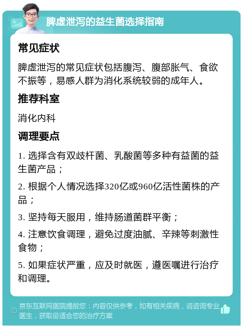 脾虚泄泻的益生菌选择指南 常见症状 脾虚泄泻的常见症状包括腹泻、腹部胀气、食欲不振等，易感人群为消化系统较弱的成年人。 推荐科室 消化内科 调理要点 1. 选择含有双歧杆菌、乳酸菌等多种有益菌的益生菌产品； 2. 根据个人情况选择320亿或960亿活性菌株的产品； 3. 坚持每天服用，维持肠道菌群平衡； 4. 注意饮食调理，避免过度油腻、辛辣等刺激性食物； 5. 如果症状严重，应及时就医，遵医嘱进行治疗和调理。