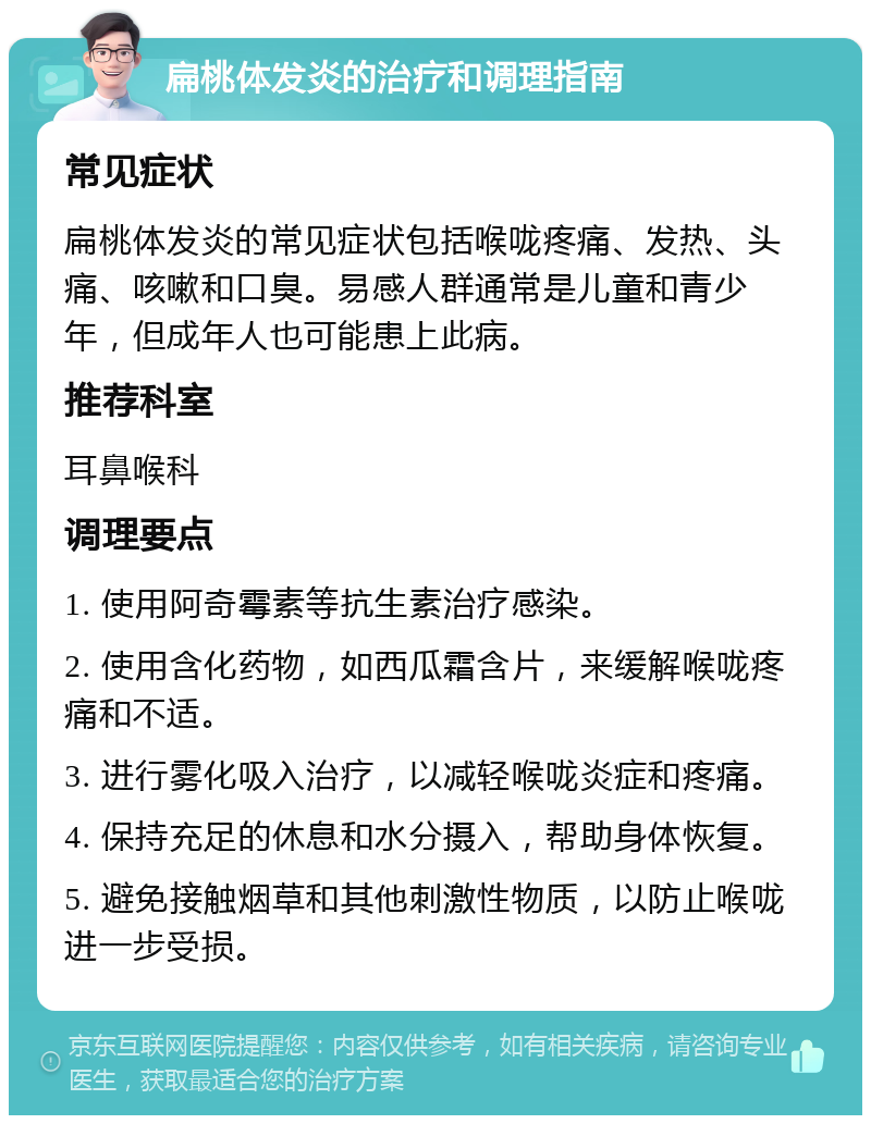 扁桃体发炎的治疗和调理指南 常见症状 扁桃体发炎的常见症状包括喉咙疼痛、发热、头痛、咳嗽和口臭。易感人群通常是儿童和青少年，但成年人也可能患上此病。 推荐科室 耳鼻喉科 调理要点 1. 使用阿奇霉素等抗生素治疗感染。 2. 使用含化药物，如西瓜霜含片，来缓解喉咙疼痛和不适。 3. 进行雾化吸入治疗，以减轻喉咙炎症和疼痛。 4. 保持充足的休息和水分摄入，帮助身体恢复。 5. 避免接触烟草和其他刺激性物质，以防止喉咙进一步受损。