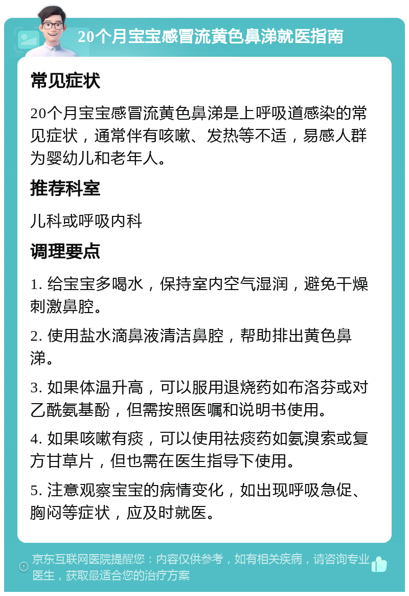 20个月宝宝感冒流黄色鼻涕就医指南 常见症状 20个月宝宝感冒流黄色鼻涕是上呼吸道感染的常见症状，通常伴有咳嗽、发热等不适，易感人群为婴幼儿和老年人。 推荐科室 儿科或呼吸内科 调理要点 1. 给宝宝多喝水，保持室内空气湿润，避免干燥刺激鼻腔。 2. 使用盐水滴鼻液清洁鼻腔，帮助排出黄色鼻涕。 3. 如果体温升高，可以服用退烧药如布洛芬或对乙酰氨基酚，但需按照医嘱和说明书使用。 4. 如果咳嗽有痰，可以使用祛痰药如氨溴索或复方甘草片，但也需在医生指导下使用。 5. 注意观察宝宝的病情变化，如出现呼吸急促、胸闷等症状，应及时就医。