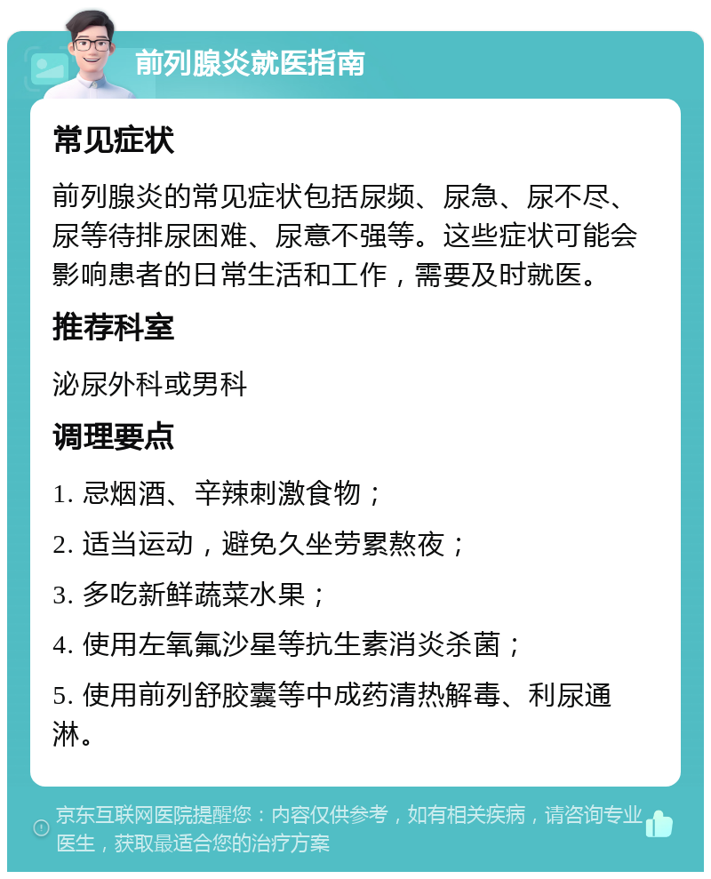 前列腺炎就医指南 常见症状 前列腺炎的常见症状包括尿频、尿急、尿不尽、尿等待排尿困难、尿意不强等。这些症状可能会影响患者的日常生活和工作，需要及时就医。 推荐科室 泌尿外科或男科 调理要点 1. 忌烟酒、辛辣刺激食物； 2. 适当运动，避免久坐劳累熬夜； 3. 多吃新鲜蔬菜水果； 4. 使用左氧氟沙星等抗生素消炎杀菌； 5. 使用前列舒胶囊等中成药清热解毒、利尿通淋。