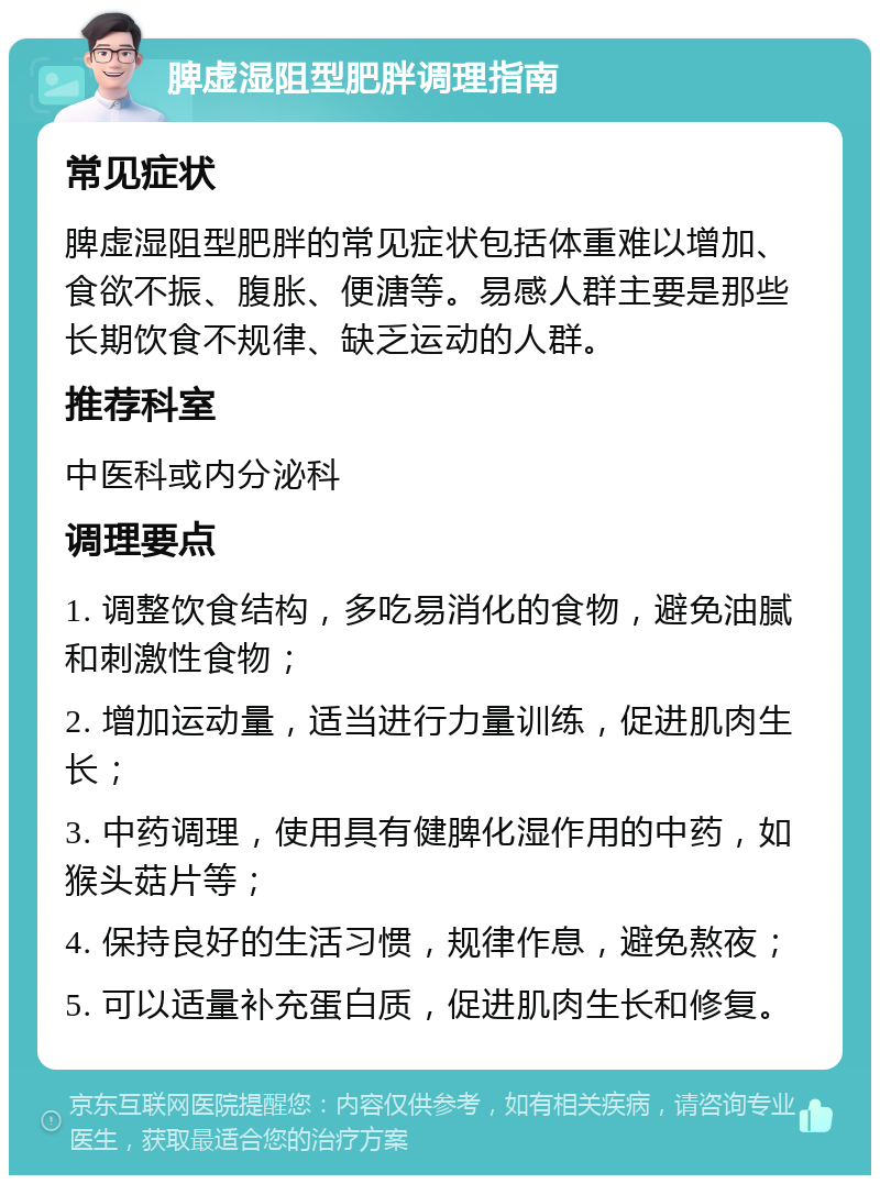 脾虚湿阻型肥胖调理指南 常见症状 脾虚湿阻型肥胖的常见症状包括体重难以增加、食欲不振、腹胀、便溏等。易感人群主要是那些长期饮食不规律、缺乏运动的人群。 推荐科室 中医科或内分泌科 调理要点 1. 调整饮食结构，多吃易消化的食物，避免油腻和刺激性食物； 2. 增加运动量，适当进行力量训练，促进肌肉生长； 3. 中药调理，使用具有健脾化湿作用的中药，如猴头菇片等； 4. 保持良好的生活习惯，规律作息，避免熬夜； 5. 可以适量补充蛋白质，促进肌肉生长和修复。