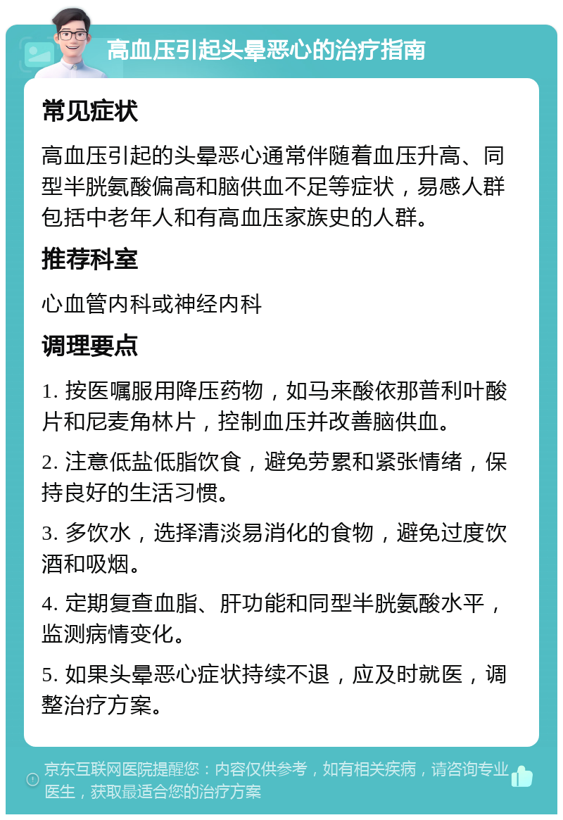 高血压引起头晕恶心的治疗指南 常见症状 高血压引起的头晕恶心通常伴随着血压升高、同型半胱氨酸偏高和脑供血不足等症状，易感人群包括中老年人和有高血压家族史的人群。 推荐科室 心血管内科或神经内科 调理要点 1. 按医嘱服用降压药物，如马来酸依那普利叶酸片和尼麦角林片，控制血压并改善脑供血。 2. 注意低盐低脂饮食，避免劳累和紧张情绪，保持良好的生活习惯。 3. 多饮水，选择清淡易消化的食物，避免过度饮酒和吸烟。 4. 定期复查血脂、肝功能和同型半胱氨酸水平，监测病情变化。 5. 如果头晕恶心症状持续不退，应及时就医，调整治疗方案。