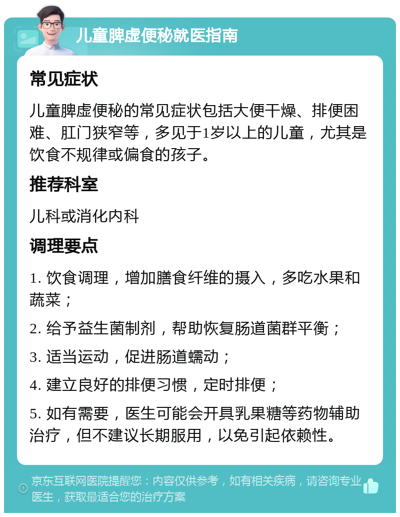 儿童脾虚便秘就医指南 常见症状 儿童脾虚便秘的常见症状包括大便干燥、排便困难、肛门狭窄等，多见于1岁以上的儿童，尤其是饮食不规律或偏食的孩子。 推荐科室 儿科或消化内科 调理要点 1. 饮食调理，增加膳食纤维的摄入，多吃水果和蔬菜； 2. 给予益生菌制剂，帮助恢复肠道菌群平衡； 3. 适当运动，促进肠道蠕动； 4. 建立良好的排便习惯，定时排便； 5. 如有需要，医生可能会开具乳果糖等药物辅助治疗，但不建议长期服用，以免引起依赖性。