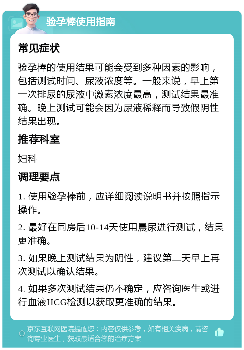 验孕棒使用指南 常见症状 验孕棒的使用结果可能会受到多种因素的影响，包括测试时间、尿液浓度等。一般来说，早上第一次排尿的尿液中激素浓度最高，测试结果最准确。晚上测试可能会因为尿液稀释而导致假阴性结果出现。 推荐科室 妇科 调理要点 1. 使用验孕棒前，应详细阅读说明书并按照指示操作。 2. 最好在同房后10-14天使用晨尿进行测试，结果更准确。 3. 如果晚上测试结果为阴性，建议第二天早上再次测试以确认结果。 4. 如果多次测试结果仍不确定，应咨询医生或进行血液HCG检测以获取更准确的结果。