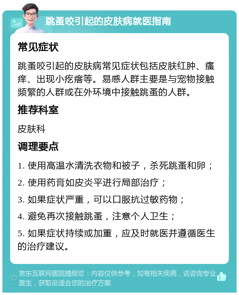 跳蚤咬引起的皮肤病就医指南 常见症状 跳蚤咬引起的皮肤病常见症状包括皮肤红肿、瘙痒、出现小疙瘩等。易感人群主要是与宠物接触频繁的人群或在外环境中接触跳蚤的人群。 推荐科室 皮肤科 调理要点 1. 使用高温水清洗衣物和被子，杀死跳蚤和卵； 2. 使用药膏如皮炎平进行局部治疗； 3. 如果症状严重，可以口服抗过敏药物； 4. 避免再次接触跳蚤，注意个人卫生； 5. 如果症状持续或加重，应及时就医并遵循医生的治疗建议。