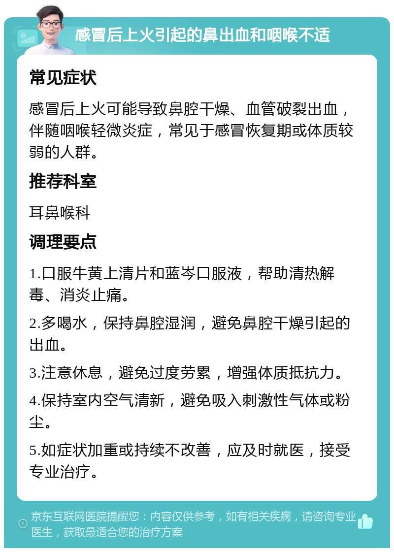 感冒后上火引起的鼻出血和咽喉不适 常见症状 感冒后上火可能导致鼻腔干燥、血管破裂出血，伴随咽喉轻微炎症，常见于感冒恢复期或体质较弱的人群。 推荐科室 耳鼻喉科 调理要点 1.口服牛黄上清片和蓝岑口服液，帮助清热解毒、消炎止痛。 2.多喝水，保持鼻腔湿润，避免鼻腔干燥引起的出血。 3.注意休息，避免过度劳累，增强体质抵抗力。 4.保持室内空气清新，避免吸入刺激性气体或粉尘。 5.如症状加重或持续不改善，应及时就医，接受专业治疗。