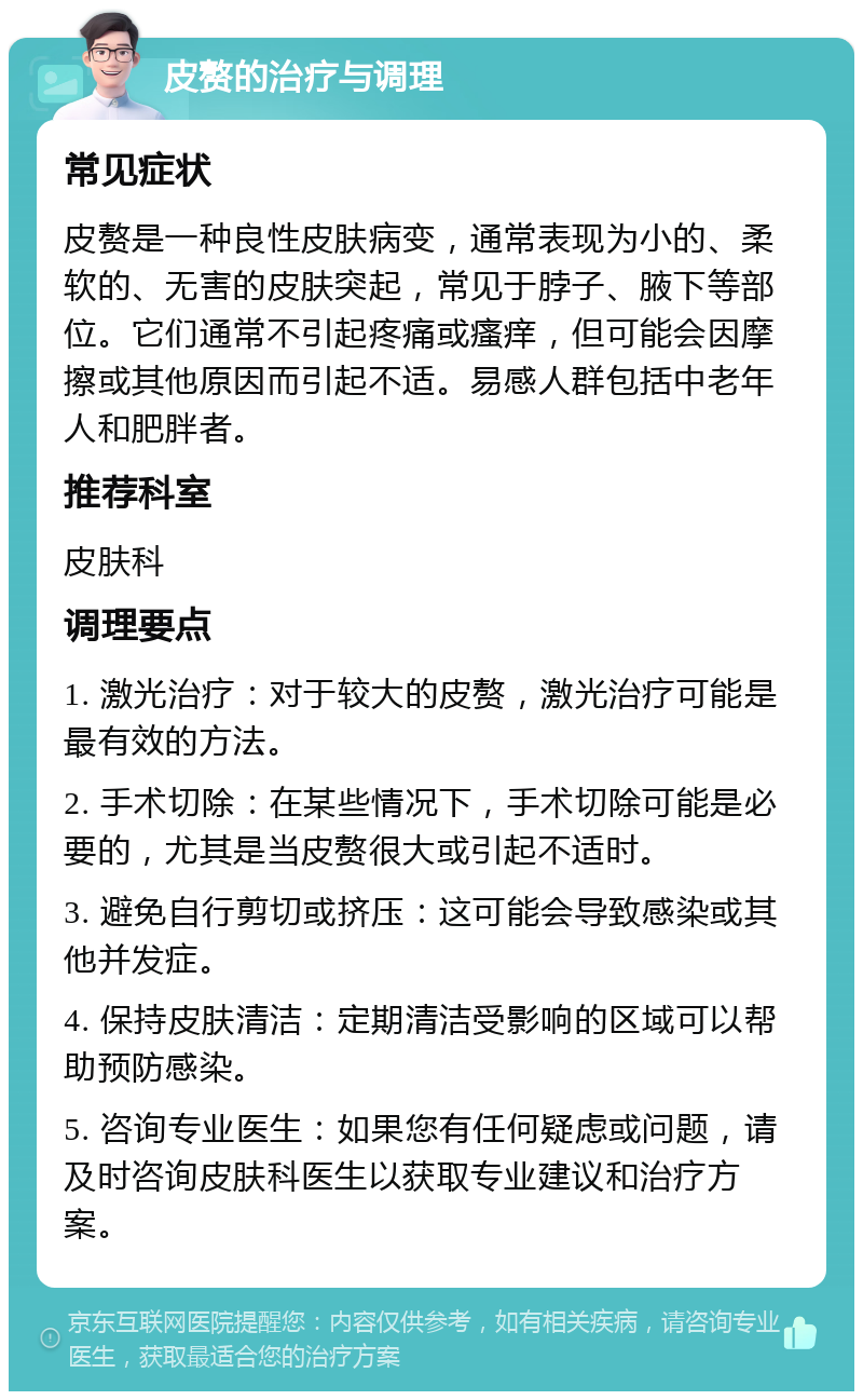 皮赘的治疗与调理 常见症状 皮赘是一种良性皮肤病变，通常表现为小的、柔软的、无害的皮肤突起，常见于脖子、腋下等部位。它们通常不引起疼痛或瘙痒，但可能会因摩擦或其他原因而引起不适。易感人群包括中老年人和肥胖者。 推荐科室 皮肤科 调理要点 1. 激光治疗：对于较大的皮赘，激光治疗可能是最有效的方法。 2. 手术切除：在某些情况下，手术切除可能是必要的，尤其是当皮赘很大或引起不适时。 3. 避免自行剪切或挤压：这可能会导致感染或其他并发症。 4. 保持皮肤清洁：定期清洁受影响的区域可以帮助预防感染。 5. 咨询专业医生：如果您有任何疑虑或问题，请及时咨询皮肤科医生以获取专业建议和治疗方案。