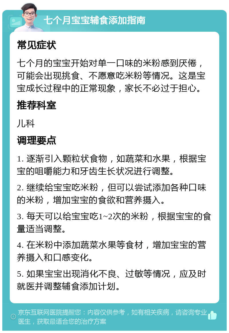 七个月宝宝辅食添加指南 常见症状 七个月的宝宝开始对单一口味的米粉感到厌倦，可能会出现挑食、不愿意吃米粉等情况。这是宝宝成长过程中的正常现象，家长不必过于担心。 推荐科室 儿科 调理要点 1. 逐渐引入颗粒状食物，如蔬菜和水果，根据宝宝的咀嚼能力和牙齿生长状况进行调整。 2. 继续给宝宝吃米粉，但可以尝试添加各种口味的米粉，增加宝宝的食欲和营养摄入。 3. 每天可以给宝宝吃1~2次的米粉，根据宝宝的食量适当调整。 4. 在米粉中添加蔬菜水果等食材，增加宝宝的营养摄入和口感变化。 5. 如果宝宝出现消化不良、过敏等情况，应及时就医并调整辅食添加计划。