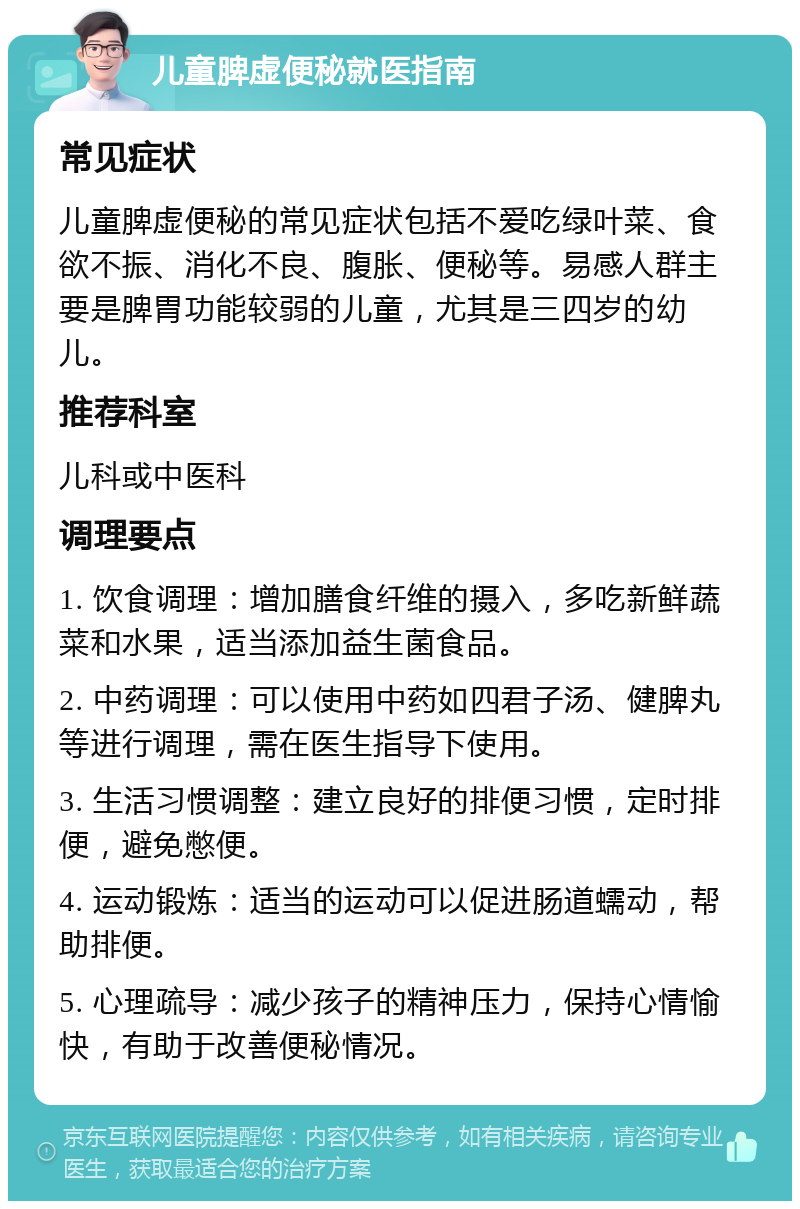 儿童脾虚便秘就医指南 常见症状 儿童脾虚便秘的常见症状包括不爱吃绿叶菜、食欲不振、消化不良、腹胀、便秘等。易感人群主要是脾胃功能较弱的儿童，尤其是三四岁的幼儿。 推荐科室 儿科或中医科 调理要点 1. 饮食调理：增加膳食纤维的摄入，多吃新鲜蔬菜和水果，适当添加益生菌食品。 2. 中药调理：可以使用中药如四君子汤、健脾丸等进行调理，需在医生指导下使用。 3. 生活习惯调整：建立良好的排便习惯，定时排便，避免憋便。 4. 运动锻炼：适当的运动可以促进肠道蠕动，帮助排便。 5. 心理疏导：减少孩子的精神压力，保持心情愉快，有助于改善便秘情况。