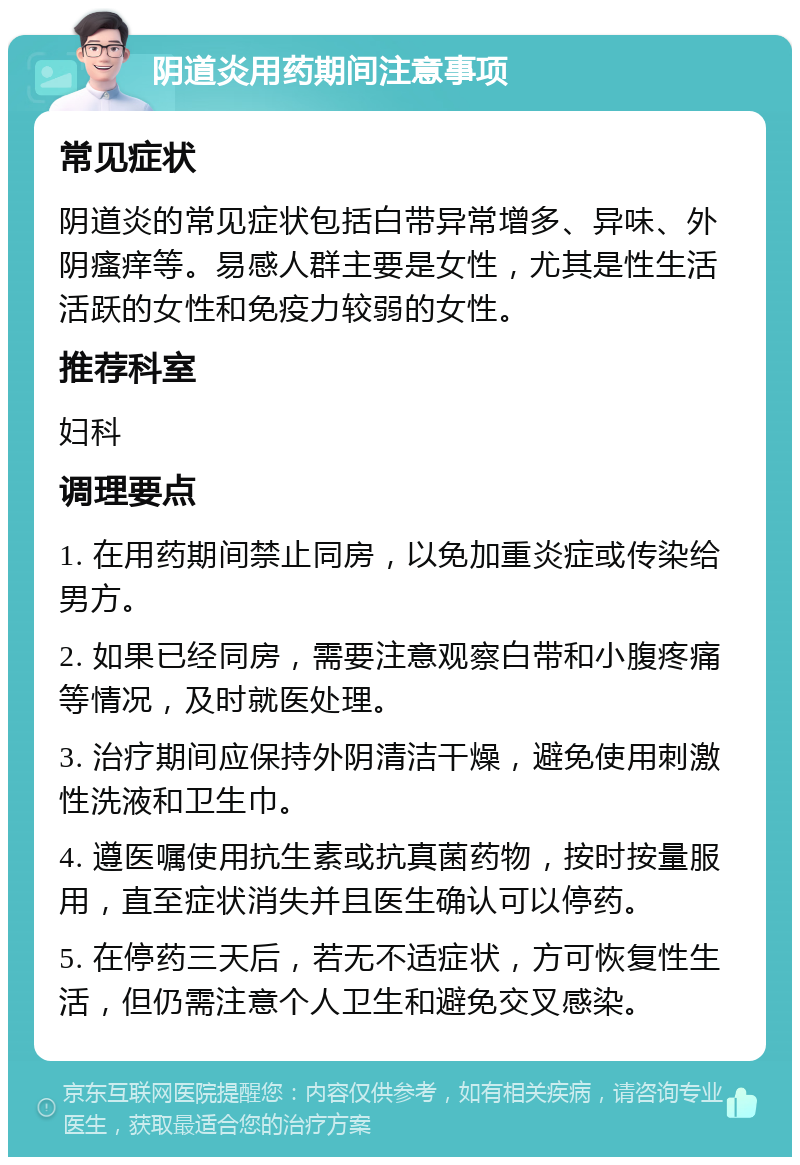 阴道炎用药期间注意事项 常见症状 阴道炎的常见症状包括白带异常增多、异味、外阴瘙痒等。易感人群主要是女性，尤其是性生活活跃的女性和免疫力较弱的女性。 推荐科室 妇科 调理要点 1. 在用药期间禁止同房，以免加重炎症或传染给男方。 2. 如果已经同房，需要注意观察白带和小腹疼痛等情况，及时就医处理。 3. 治疗期间应保持外阴清洁干燥，避免使用刺激性洗液和卫生巾。 4. 遵医嘱使用抗生素或抗真菌药物，按时按量服用，直至症状消失并且医生确认可以停药。 5. 在停药三天后，若无不适症状，方可恢复性生活，但仍需注意个人卫生和避免交叉感染。