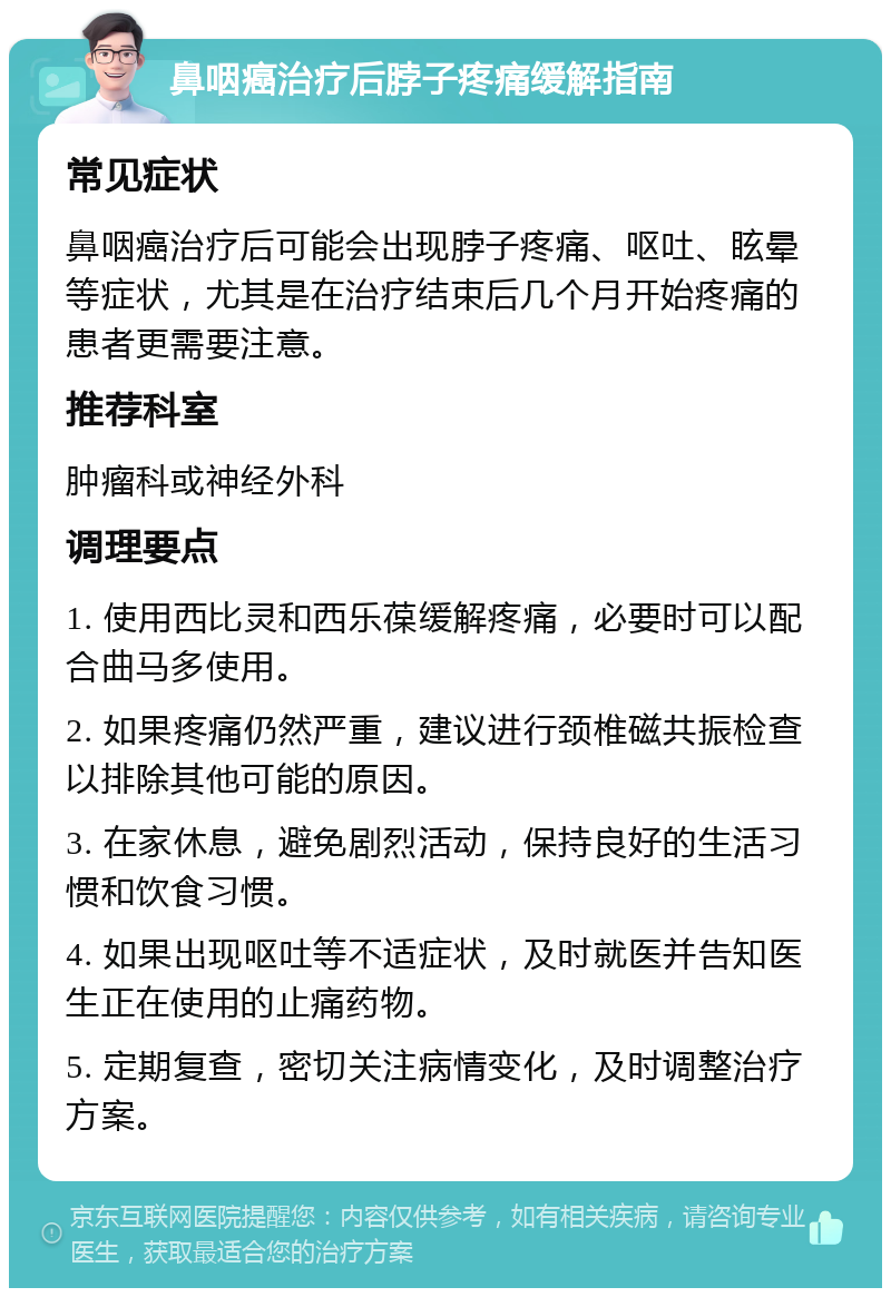 鼻咽癌治疗后脖子疼痛缓解指南 常见症状 鼻咽癌治疗后可能会出现脖子疼痛、呕吐、眩晕等症状，尤其是在治疗结束后几个月开始疼痛的患者更需要注意。 推荐科室 肿瘤科或神经外科 调理要点 1. 使用西比灵和西乐葆缓解疼痛，必要时可以配合曲马多使用。 2. 如果疼痛仍然严重，建议进行颈椎磁共振检查以排除其他可能的原因。 3. 在家休息，避免剧烈活动，保持良好的生活习惯和饮食习惯。 4. 如果出现呕吐等不适症状，及时就医并告知医生正在使用的止痛药物。 5. 定期复查，密切关注病情变化，及时调整治疗方案。