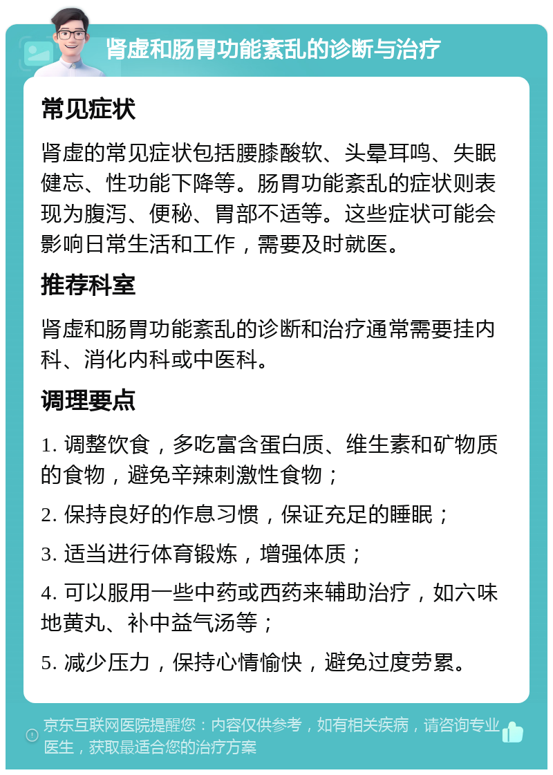 肾虚和肠胃功能紊乱的诊断与治疗 常见症状 肾虚的常见症状包括腰膝酸软、头晕耳鸣、失眠健忘、性功能下降等。肠胃功能紊乱的症状则表现为腹泻、便秘、胃部不适等。这些症状可能会影响日常生活和工作，需要及时就医。 推荐科室 肾虚和肠胃功能紊乱的诊断和治疗通常需要挂内科、消化内科或中医科。 调理要点 1. 调整饮食，多吃富含蛋白质、维生素和矿物质的食物，避免辛辣刺激性食物； 2. 保持良好的作息习惯，保证充足的睡眠； 3. 适当进行体育锻炼，增强体质； 4. 可以服用一些中药或西药来辅助治疗，如六味地黄丸、补中益气汤等； 5. 减少压力，保持心情愉快，避免过度劳累。