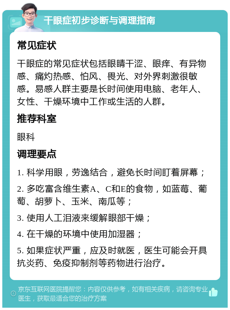 干眼症初步诊断与调理指南 常见症状 干眼症的常见症状包括眼睛干涩、眼痒、有异物感、痛灼热感、怕风、畏光、对外界刺激很敏感。易感人群主要是长时间使用电脑、老年人、女性、干燥环境中工作或生活的人群。 推荐科室 眼科 调理要点 1. 科学用眼，劳逸结合，避免长时间盯着屏幕； 2. 多吃富含维生素A、C和E的食物，如蓝莓、葡萄、胡萝卜、玉米、南瓜等； 3. 使用人工泪液来缓解眼部干燥； 4. 在干燥的环境中使用加湿器； 5. 如果症状严重，应及时就医，医生可能会开具抗炎药、免疫抑制剂等药物进行治疗。