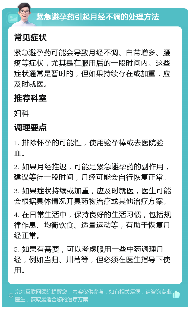 紧急避孕药引起月经不调的处理方法 常见症状 紧急避孕药可能会导致月经不调、白带增多、腰疼等症状，尤其是在服用后的一段时间内。这些症状通常是暂时的，但如果持续存在或加重，应及时就医。 推荐科室 妇科 调理要点 1. 排除怀孕的可能性，使用验孕棒或去医院验血。 2. 如果月经推迟，可能是紧急避孕药的副作用，建议等待一段时间，月经可能会自行恢复正常。 3. 如果症状持续或加重，应及时就医，医生可能会根据具体情况开具药物治疗或其他治疗方案。 4. 在日常生活中，保持良好的生活习惯，包括规律作息、均衡饮食、适量运动等，有助于恢复月经正常。 5. 如果有需要，可以考虑服用一些中药调理月经，例如当归、川芎等，但必须在医生指导下使用。