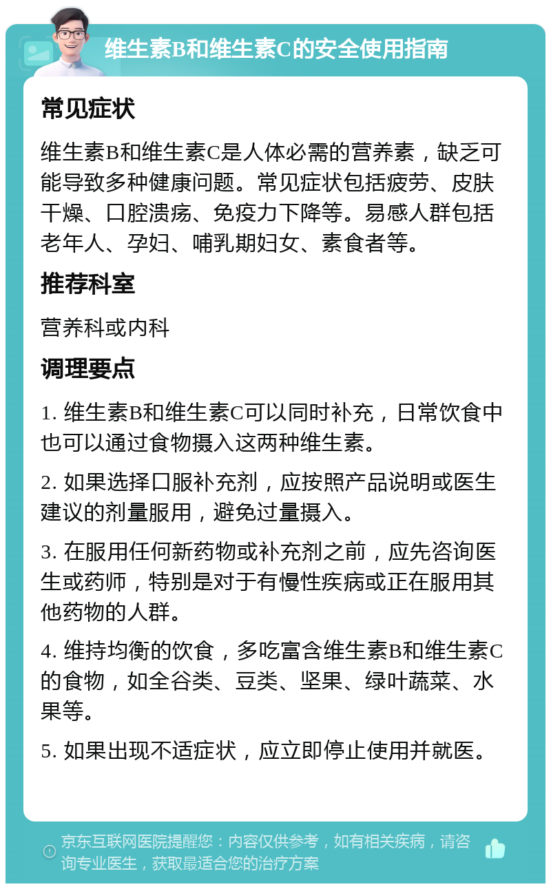 维生素B和维生素C的安全使用指南 常见症状 维生素B和维生素C是人体必需的营养素，缺乏可能导致多种健康问题。常见症状包括疲劳、皮肤干燥、口腔溃疡、免疫力下降等。易感人群包括老年人、孕妇、哺乳期妇女、素食者等。 推荐科室 营养科或内科 调理要点 1. 维生素B和维生素C可以同时补充，日常饮食中也可以通过食物摄入这两种维生素。 2. 如果选择口服补充剂，应按照产品说明或医生建议的剂量服用，避免过量摄入。 3. 在服用任何新药物或补充剂之前，应先咨询医生或药师，特别是对于有慢性疾病或正在服用其他药物的人群。 4. 维持均衡的饮食，多吃富含维生素B和维生素C的食物，如全谷类、豆类、坚果、绿叶蔬菜、水果等。 5. 如果出现不适症状，应立即停止使用并就医。