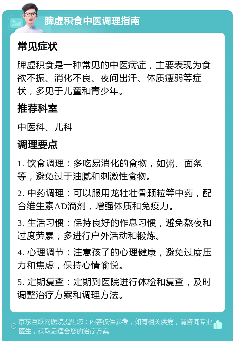 脾虚积食中医调理指南 常见症状 脾虚积食是一种常见的中医病症，主要表现为食欲不振、消化不良、夜间出汗、体质瘦弱等症状，多见于儿童和青少年。 推荐科室 中医科、儿科 调理要点 1. 饮食调理：多吃易消化的食物，如粥、面条等，避免过于油腻和刺激性食物。 2. 中药调理：可以服用龙牡壮骨颗粒等中药，配合维生素AD滴剂，增强体质和免疫力。 3. 生活习惯：保持良好的作息习惯，避免熬夜和过度劳累，多进行户外活动和锻炼。 4. 心理调节：注意孩子的心理健康，避免过度压力和焦虑，保持心情愉悦。 5. 定期复查：定期到医院进行体检和复查，及时调整治疗方案和调理方法。