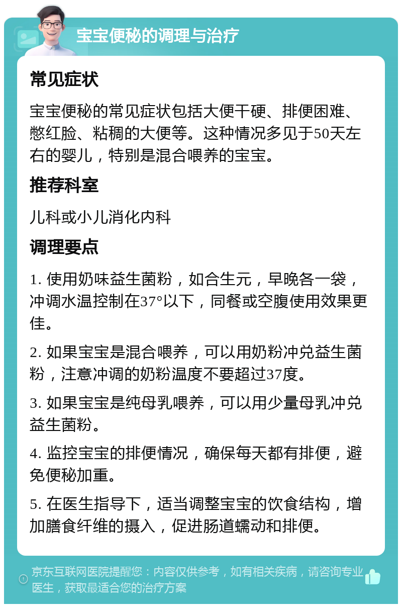 宝宝便秘的调理与治疗 常见症状 宝宝便秘的常见症状包括大便干硬、排便困难、憋红脸、粘稠的大便等。这种情况多见于50天左右的婴儿，特别是混合喂养的宝宝。 推荐科室 儿科或小儿消化内科 调理要点 1. 使用奶味益生菌粉，如合生元，早晚各一袋，冲调水温控制在37°以下，同餐或空腹使用效果更佳。 2. 如果宝宝是混合喂养，可以用奶粉冲兑益生菌粉，注意冲调的奶粉温度不要超过37度。 3. 如果宝宝是纯母乳喂养，可以用少量母乳冲兑益生菌粉。 4. 监控宝宝的排便情况，确保每天都有排便，避免便秘加重。 5. 在医生指导下，适当调整宝宝的饮食结构，增加膳食纤维的摄入，促进肠道蠕动和排便。