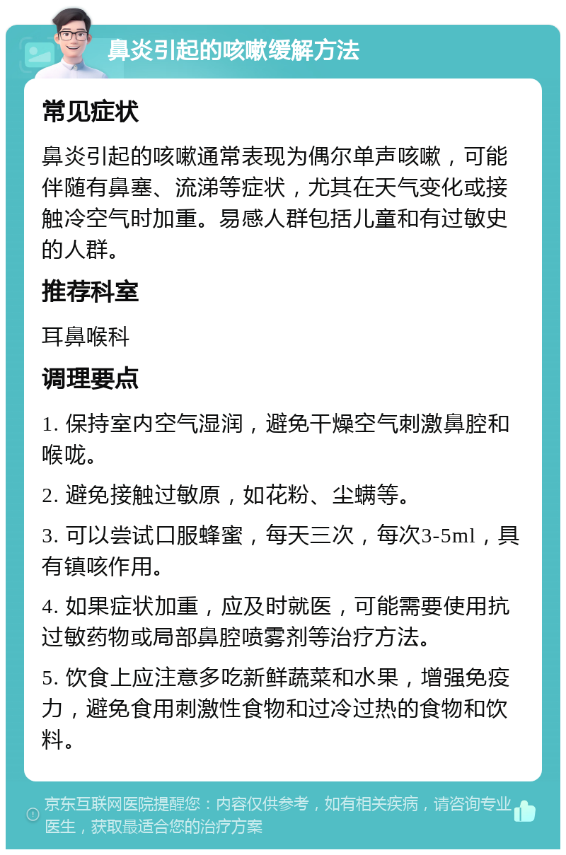 鼻炎引起的咳嗽缓解方法 常见症状 鼻炎引起的咳嗽通常表现为偶尔单声咳嗽，可能伴随有鼻塞、流涕等症状，尤其在天气变化或接触冷空气时加重。易感人群包括儿童和有过敏史的人群。 推荐科室 耳鼻喉科 调理要点 1. 保持室内空气湿润，避免干燥空气刺激鼻腔和喉咙。 2. 避免接触过敏原，如花粉、尘螨等。 3. 可以尝试口服蜂蜜，每天三次，每次3-5ml，具有镇咳作用。 4. 如果症状加重，应及时就医，可能需要使用抗过敏药物或局部鼻腔喷雾剂等治疗方法。 5. 饮食上应注意多吃新鲜蔬菜和水果，增强免疫力，避免食用刺激性食物和过冷过热的食物和饮料。