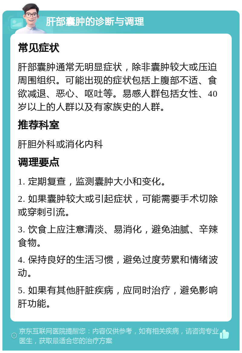 肝部囊肿的诊断与调理 常见症状 肝部囊肿通常无明显症状，除非囊肿较大或压迫周围组织。可能出现的症状包括上腹部不适、食欲减退、恶心、呕吐等。易感人群包括女性、40岁以上的人群以及有家族史的人群。 推荐科室 肝胆外科或消化内科 调理要点 1. 定期复查，监测囊肿大小和变化。 2. 如果囊肿较大或引起症状，可能需要手术切除或穿刺引流。 3. 饮食上应注意清淡、易消化，避免油腻、辛辣食物。 4. 保持良好的生活习惯，避免过度劳累和情绪波动。 5. 如果有其他肝脏疾病，应同时治疗，避免影响肝功能。