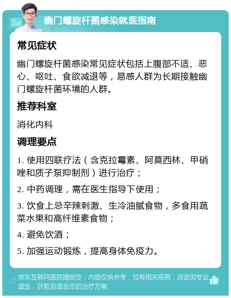 幽门螺旋杆菌感染就医指南 常见症状 幽门螺旋杆菌感染常见症状包括上腹部不适、恶心、呕吐、食欲减退等，易感人群为长期接触幽门螺旋杆菌环境的人群。 推荐科室 消化内科 调理要点 1. 使用四联疗法（含克拉霉素、阿莫西林、甲硝唑和质子泵抑制剂）进行治疗； 2. 中药调理，需在医生指导下使用； 3. 饮食上忌辛辣刺激、生冷油腻食物，多食用蔬菜水果和高纤维素食物； 4. 避免饮酒； 5. 加强运动锻炼，提高身体免疫力。