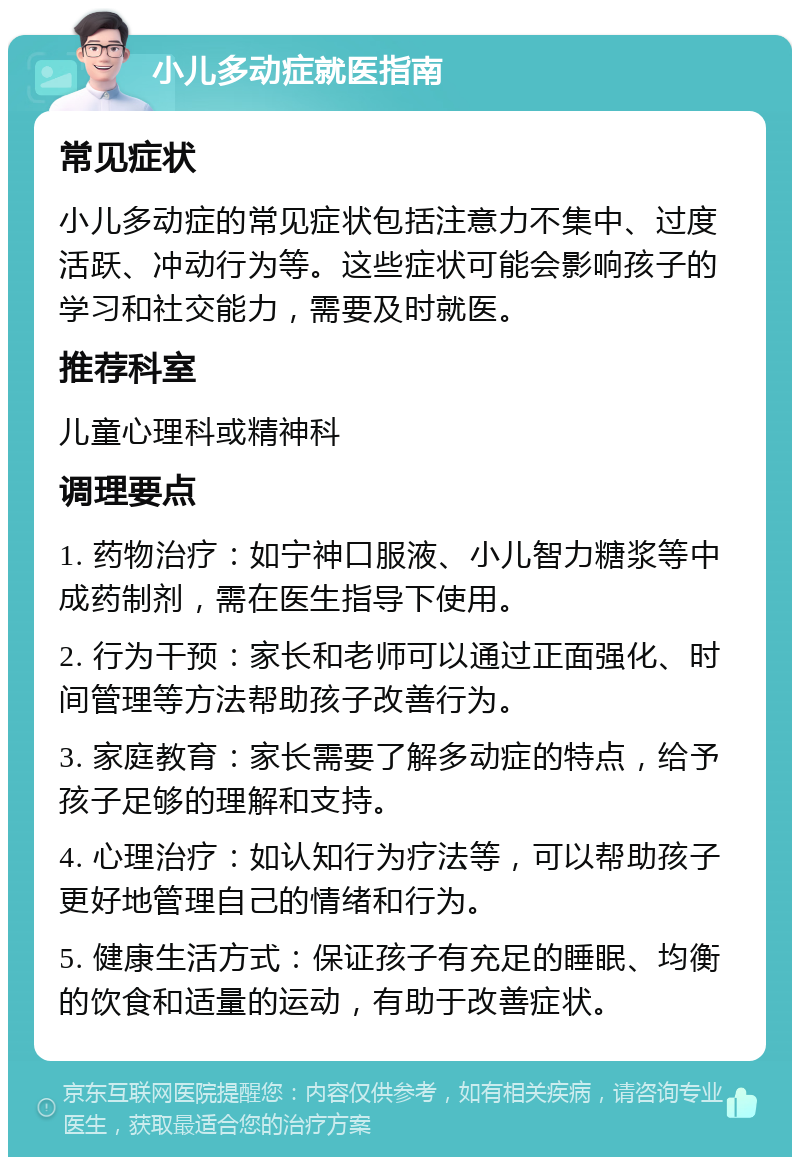 小儿多动症就医指南 常见症状 小儿多动症的常见症状包括注意力不集中、过度活跃、冲动行为等。这些症状可能会影响孩子的学习和社交能力，需要及时就医。 推荐科室 儿童心理科或精神科 调理要点 1. 药物治疗：如宁神口服液、小儿智力糖浆等中成药制剂，需在医生指导下使用。 2. 行为干预：家长和老师可以通过正面强化、时间管理等方法帮助孩子改善行为。 3. 家庭教育：家长需要了解多动症的特点，给予孩子足够的理解和支持。 4. 心理治疗：如认知行为疗法等，可以帮助孩子更好地管理自己的情绪和行为。 5. 健康生活方式：保证孩子有充足的睡眠、均衡的饮食和适量的运动，有助于改善症状。