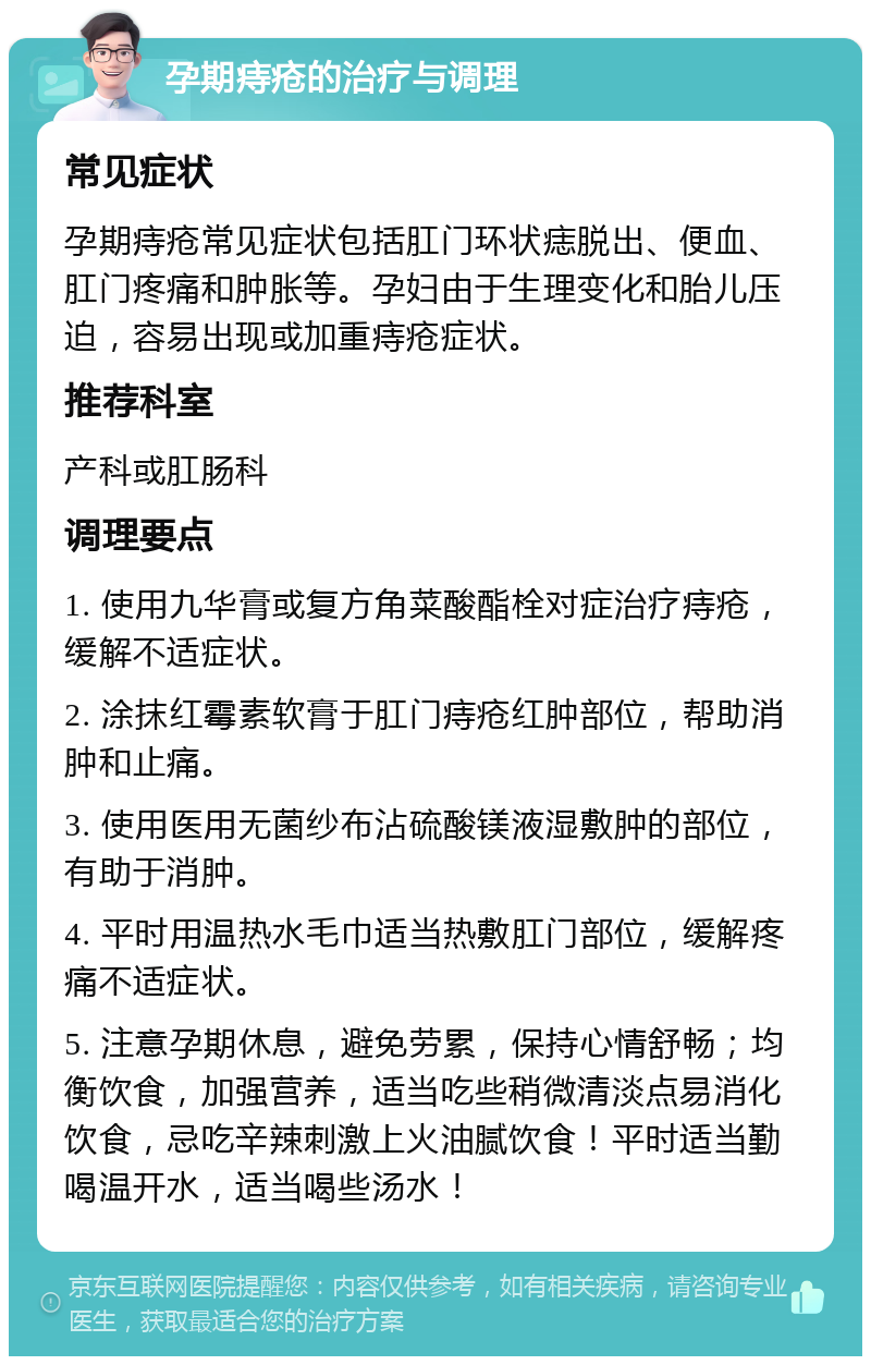 孕期痔疮的治疗与调理 常见症状 孕期痔疮常见症状包括肛门环状痣脱出、便血、肛门疼痛和肿胀等。孕妇由于生理变化和胎儿压迫，容易出现或加重痔疮症状。 推荐科室 产科或肛肠科 调理要点 1. 使用九华膏或复方角菜酸酯栓对症治疗痔疮，缓解不适症状。 2. 涂抹红霉素软膏于肛门痔疮红肿部位，帮助消肿和止痛。 3. 使用医用无菌纱布沾硫酸镁液湿敷肿的部位，有助于消肿。 4. 平时用温热水毛巾适当热敷肛门部位，缓解疼痛不适症状。 5. 注意孕期休息，避免劳累，保持心情舒畅；均衡饮食，加强营养，适当吃些稍微清淡点易消化饮食，忌吃辛辣刺激上火油腻饮食！平时适当勤喝温开水，适当喝些汤水！