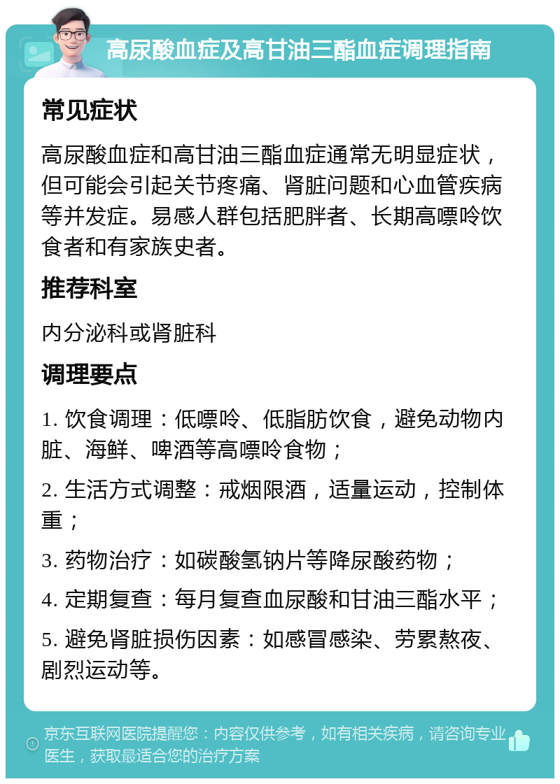 高尿酸血症及高甘油三酯血症调理指南 常见症状 高尿酸血症和高甘油三酯血症通常无明显症状，但可能会引起关节疼痛、肾脏问题和心血管疾病等并发症。易感人群包括肥胖者、长期高嘌呤饮食者和有家族史者。 推荐科室 内分泌科或肾脏科 调理要点 1. 饮食调理：低嘌呤、低脂肪饮食，避免动物内脏、海鲜、啤酒等高嘌呤食物； 2. 生活方式调整：戒烟限酒，适量运动，控制体重； 3. 药物治疗：如碳酸氢钠片等降尿酸药物； 4. 定期复查：每月复查血尿酸和甘油三酯水平； 5. 避免肾脏损伤因素：如感冒感染、劳累熬夜、剧烈运动等。