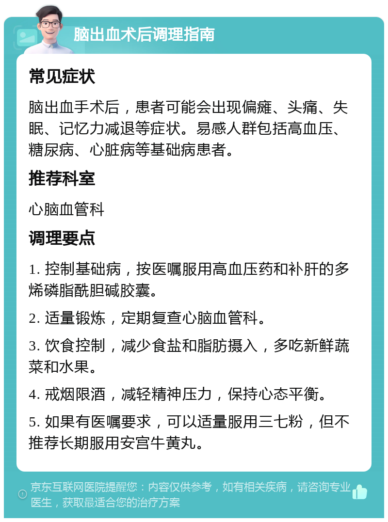 脑出血术后调理指南 常见症状 脑出血手术后，患者可能会出现偏瘫、头痛、失眠、记忆力减退等症状。易感人群包括高血压、糖尿病、心脏病等基础病患者。 推荐科室 心脑血管科 调理要点 1. 控制基础病，按医嘱服用高血压药和补肝的多烯磷脂酰胆碱胶囊。 2. 适量锻炼，定期复查心脑血管科。 3. 饮食控制，减少食盐和脂肪摄入，多吃新鲜蔬菜和水果。 4. 戒烟限酒，减轻精神压力，保持心态平衡。 5. 如果有医嘱要求，可以适量服用三七粉，但不推荐长期服用安宫牛黄丸。